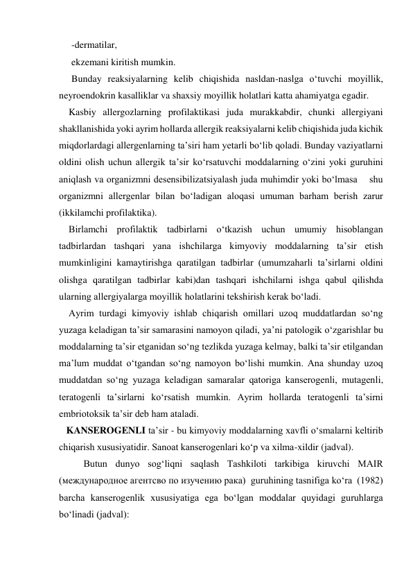 -dermatilar,  
ekzemani kiritish mumkin.  
Bunday reaksiyalarning kelib chiqishida nasldan-naslga o‘tuvchi moyillik, 
neyroendokrin kasalliklar va shaxsiy moyillik holatlari katta ahamiyatga egadir. 
    Kasbiy allergozlarning profilaktikasi juda murakkabdir, chunki allergiyani 
shakllanishida yoki ayrim hollarda allergik reaksiyalarni kelib chiqishida juda kichik 
miqdorlardagi allergenlarning ta’siri ham yetarli bo‘lib qoladi. Bunday vaziyatlarni 
oldini olish uchun allergik ta’sir ko‘rsatuvchi moddalarning o‘zini yoki guruhini 
aniqlash va organizmni desensibilizatsiyalash juda muhimdir yoki bo‘lmasa    shu 
organizmni allergenlar bilan bo‘ladigan aloqasi umuman barham berish zarur 
(ikkilamchi profilaktika). 
    Birlamchi profilaktik tadbirlarni o‘tkazish uchun umumiy hisoblangan 
tadbirlardan tashqari yana ishchilarga kimyoviy moddalarning ta’sir etish 
mumkinligini kamaytirishga qaratilgan tadbirlar (umumzaharli ta’sirlarni oldini 
olishga qaratilgan tadbirlar kabi)dan tashqari ishchilarni ishga qabul qilishda 
ularning allergiyalarga moyillik holatlarini tekshirish kerak bo‘ladi. 
    Ayrim turdagi kimyoviy ishlab chiqarish omillari uzoq muddatlardan so‘ng 
yuzaga keladigan ta’sir samarasini namoyon qiladi, ya’ni patologik o‘zgarishlar bu 
moddalarning ta’sir etganidan so‘ng tezlikda yuzaga kelmay, balki ta’sir etilgandan 
ma’lum muddat o‘tgandan so‘ng namoyon bo‘lishi mumkin. Ana shunday uzoq 
muddatdan so‘ng yuzaga keladigan samaralar qatoriga kanserogenli, mutagenli, 
teratogenli ta’sirlarni ko‘rsatish mumkin. Ayrim hollarda teratogenli ta’sirni 
embriotoksik ta’sir deb ham ataladi. 
   KANSEROGENLI ta’sir - bu kimyoviy moddalarning xavfli o‘smalarni keltirib 
chiqarish xususiyatidir. Sanoat kanserogenlari ko‘p va xilma-xildir (jadval).  
Butun dunyo sog‘liqni saqlash Tashkiloti tarkibiga kiruvchi MAIR 
(международное агентсво по изучению рака)  guruhining tasnifiga ko‘ra  (1982) 
barcha kanserogenlik xususiyatiga ega bo‘lgan moddalar quyidagi guruhlarga 
bo‘linadi (jadval): 
