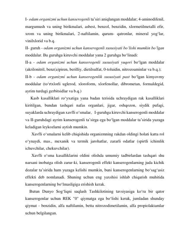 I- odam organizmi uchun kanserogenli ta’siri aniqlangan moddalar; 4-aminodifenil, 
margumush va uning birikmalari, asbest, benzol, benzidin, xlormetilmetalli efir, 
xrom va uning birikmalari, 2-naftilamin, qurum- qatronlar, mineral yog‘lar, 
vinilxlorid va b.q. 
II- guruh - odam organizmi uchun kanserogenli xususiyati bo‘lishi mumkin bo‘lgan 
moddalar. Bu guruhga kiruvchi moddalar yana 2 guruhga bo‘linadi: 
II-a - odam organizmi uchun kanserogenli xususiyati yuqori bo‘lgan moddalar 
(akrilonitril, benz(a)piren, berilliy, dietilsulfat, 0-toluidin, nitrozoaminlar va b.q.); 
II-b - odam organizmi uchun kanserogenlik xususiyati past bo‘lgan kimyovmy 
moddalar (to‘rtxlorli uglerod, xloroform, xlorfenollar, dibrometan, formaldegid, 
ayrim turdagi gerbitsidlar va b.q.) 
 
     Kasb kasalliklari ro‘yxatiga yana badan terisida uchraydigan rak kasalliklari 
kiritilgan, bundan tashqari nafas organlari, jigar, oshqozon, siydik pufagi, 
suyaklarda uchraydigan xavfli o‘smalar,   I-guruhga kiruvchi kanserogenli moddalar 
va II-guruhdagi ayrim kanserogenli ta’sirga ega bo‘lgan moddalar ta’sirida yuzaga 
keladigan leykozlarni aytish mumkin. 
      Xavfli o‘smalarni kelib chiqishida organizmning rakdan oldingi holati katta rol 
o‘ynaydi, mas., mexanik va termik jarohatlar, zararli odatlar (spirtli ichimlik 
ichuvchilar, chekuvchilar). 
      Xavfli o‘sma kasalliklarini oldini olishda umumiy tadbirlardan tashqari shu 
narsani inobatga olish zarur-ki, kanserogenli effekt kanserogenlarning juda kichik 
dozalar ta’sirida ham yuzaga kelishi mumkin, buni kanserogenlarning bo‘sag‘asiz 
effekti deb nomlanadi. Shuning uchun eng yaxshisi ishlab chiqarish muhitida 
kanserogenlarning bo‘lmasligiga erishish kerak. 
    Butun Dunyo Sog‘liqni saqlash Tashkilotining tavsiyasiga ko‘ra bir qator 
kanserogenlar uchun REK "0" qiymatga ega bo‘lishi kerak, jumladan shunday 
qiymat - benzidin, alfa naftilamin, betta nitrozodimetilamin, alfa propiolaktamlar 
uchun belgilangan. 
