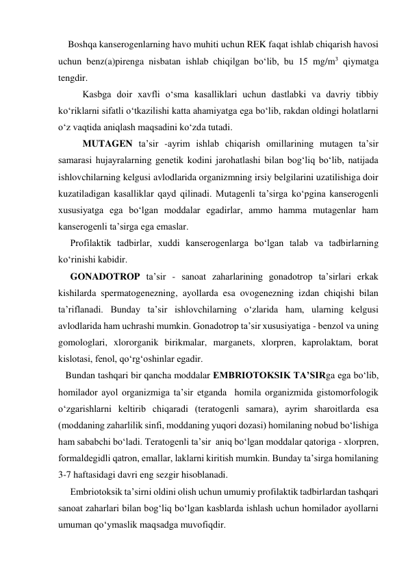     Boshqa kanserogenlarning havo muhiti uchun REK faqat ishlab chiqarish havosi 
uchun benz(a)pirenga nisbatan ishlab chiqilgan bo‘lib, bu 15 mg/m3 qiymatga 
tengdir. 
Kasbga doir xavfli o‘sma kasalliklari uchun dastlabki va davriy tibbiy 
ko‘riklarni sifatli o‘tkazilishi katta ahamiyatga ega bo‘lib, rakdan oldingi holatlarni 
o‘z vaqtida aniqlash maqsadini ko‘zda tutadi. 
MUTAGEN ta’sir -ayrim ishlab chiqarish omillarining mutagen ta’sir 
samarasi hujayralarning genetik kodini jarohatlashi bilan bog‘liq bo‘lib, natijada 
ishlovchilarning kelgusi avlodlarida organizmning irsiy belgilarini uzatilishiga doir 
kuzatiladigan kasalliklar qayd qilinadi. Mutagenli ta’sirga ko‘pgina kanserogenli 
xususiyatga ega bo‘lgan moddalar egadirlar, ammo hamma mutagenlar ham 
kanserogenli ta’sirga ega emaslar. 
     Profilaktik tadbirlar, xuddi kanserogenlarga bo‘lgan talab va tadbirlarning 
ko‘rinishi kabidir. 
     GONADOTROP ta’sir - sanoat zaharlarining gonadotrop ta’sirlari erkak 
kishilarda spermatogenezning, ayollarda esa ovogenezning izdan chiqishi bilan 
ta’riflanadi. Bunday ta’sir ishlovchilarning o‘zlarida ham, ularning kelgusi 
avlodlarida ham uchrashi mumkin. Gonadotrop ta’sir xususiyatiga - benzol va uning 
gomologlari, xlororganik birikmalar, marganets, xlorpren, kaprolaktam, borat 
kislotasi, fenol, qo‘rg‘oshinlar egadir. 
   Bundan tashqari bir qancha moddalar EMBRIOTOKSIK TA’SIRga ega bo‘lib, 
homilador ayol organizmiga ta’sir etganda  homila organizmida gistomorfologik 
o‘zgarishlarni keltirib chiqaradi (teratogenli samara), ayrim sharoitlarda esa 
(moddaning zaharlilik sinfi, moddaning yuqori dozasi) homilaning nobud bo‘lishiga 
ham sababchi bo‘ladi. Teratogenli ta’sir  aniq bo‘lgan moddalar qatoriga - xlorpren, 
formaldegidli qatron, emallar, laklarni kiritish mumkin. Bunday ta’sirga homilaning 
3-7 haftasidagi davri eng sezgir hisoblanadi. 
     Embriotoksik ta’sirni oldini olish uchun umumiy profilaktik tadbirlardan tashqari 
sanoat zaharlari bilan bog‘liq bo‘lgan kasblarda ishlash uchun homilador ayollarni 
umuman qo‘ymaslik maqsadga muvofiqdir. 
