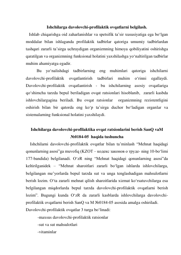     
Ishchilarga davolovchi-profilaktik ovqatlarni belgilash. 
   Ishlab chiqarishga oid zaharlanishlar va spetsifik ta’sir xususiyatiga ega bo‘lgan 
moddalar bilan ishlaganda profilaktik tadbirlar qatoriga umumiy tadbirlardan 
tashqari zararli ta’sirga uchraydigan organizmning himoya qobiliyatini oshirishga 
qaratilgan va organizmning funksional holatini yaxshilashga yo‘naltirilgan tadbirlar 
muhim ahamiyatga egadir. 
Bu yo‘nalishdagi tadbirlarning eng muhimlari qatoriga ishchilarni 
davolovchi-profilaktik 
ovqatlantirish 
tadbirlari 
muhim 
o‘rinni 
egallaydi. 
Davolovchi-profilaktik ovqatlantirish - bu ishchilarning asosiy ovqatlariga 
qo‘shimcha tarzda bepul beriladigan ovqat ratsionlari hisoblanib,  zararli kasbda 
ishlovchilargagina beriladi. Bu ovqat ratsionlar  organizmning rezistentligini 
oshirish bilan bir qatorda eng ko‘p ta’sirga duchor bo‘ladigan organlar va 
sistemalarning funksional holatini yaxshilaydi. 
 
Ishchilarga davolovchi-profilaktika ovqat ratsionlarini berish SanQ vaM 
№0184-05  haqida tushuncha 
    Ishchilarni davolovchi-profilaktik ovqatlar bilan ta’minlash “Mehnat haqidagi 
qonunlarning asosi”ga muvofiq (KZOT – кодекс законов o труде- ning 10-bo‘limi 
177-bandida) belgilanadi. O‘zR ning “Mehnat haqidagi qonunlarning asosi”da 
keltirilganidek – “Mehnat sharoitlari zararli bo‘lgan ishlarda ishlovchilarga, 
belgilangan me’yorlarda bepul tarzda sut va unga tenglashadigan mahsulotlarni 
berish lozim. O‘ta zararli mehnat qilish sharoitlarida xizmat ko‘rsatuvchilarga esa 
belgilangan miqdorlarda bepul tarzda davolovchi-profilaktik ovqatlarni berish 
lozim”. Bugungi kunda O‘zR da zararli kasblarda ishlovchilarga davolovchi-
profilaktik ovqatlarni berish SanQ va M №0184-05 asosida amalga oshiriladi. 
Davolovchi-profilaktik ovqatlar 3 turga bo‘linadi: 
           -maxsus davolovchi-profilaktik ratsionlar  
           -sut va sut mahsulotlari 
           -vitaminlar 
