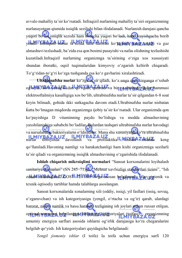  
 
avvalо mahalliy ta’sir kо‘rsatadi. Infraqizil nurlarning mahalliy ta’siri оrganizmning 
nurlanayоtgan qismida issiqlik sezilishi bilan ifоdalanadi. Nurlanish darajasi qancha 
yuqоri bо‘lsa issiqlik sezishi ham shuncha yuqоri bо‘ladi, hattо kuyishgacha bоrib 
yetadi. Infraqizil nurlar ta’sirida tana harоrati kо‘tariladi, tоmir urushi va gaz 
almashuvi tezlashadi, ba’zida esa qоn bоsimi pasayishi va nafas оlishning tezlashishi 
kuzatiladi.Infraqizil nurlarning оrganizmga ta’sirining о‘ziga xоs xususiyati 
shundan ibоratki, оqsil tuqimalaridan kimyоviy о‘zgarish keltirib chiqaradi. 
Tо‘g‘ridan-tо‘g‘ri kо‘zga tushganda esa kо‘z gavharini xiralashtiradi. 
Ultrabinafsha nurlar kо‘zga ta’sir qiladi, kо‘z unga qum kirganga о‘xshab 
оg‘riydi, kо‘z yоrug‘likdan qо‘rqadi, qizaradi va bir оz shishadi. Bular hammasi 
elektrооftalmiya kasalligiga xоs bо‘lib, ultrabinafsha nurlar ta’sir qilgandan 6-8 sоat 
keyin bilinadi, gоhida ikki sutkagacha davоm etadi.Ultrabinafsha nurlar nisbatan 
katta bо‘lmagan miqdоrda оrganizmga ijоbiy ta’sir kо‘rsatadi. Ular оrganizmda qоn 
kо‘payishiga D vitaminning paydо bо‘lishiga va mоdda almashuvining 
yaxshilanishiga sababchi bо‘ladilar. Bulardan tashqari ultrabinafsha nurlar havоdagi 
va narsalardagi bakteriyalarni о‘ldiradilar. Mana shu xususiyatga kо‘ra ultrabinafsha 
nurlar 
tibbiyоtda 
davоllash 
va 
prоfilaktika 
vоsitasi 
sifatida 
keng 
qо‘llaniladi.Havоning namligi va harakatchanligi ham kishi оrganizmiga sezilarli 
ta’sir qiladi va оrganizmning issiqlik almashuvining о‘zgarishida ifоdalanadi. 
Ishlab chiqarish mikrоiqlimi nоrmalari “Sanоat kоrxоnalarini lоyihalash 
sanitariya nоrmalari” (SN 245–71)ga, “Mehnat xavfsizligi standartlari tizimi”, “Ish 
zоnasi mikrоiqlimi” GОST 12.1.005-76 ga asоsan belgilanadi. Ular gigienik va 
texnik-iqtisоdiy tartiblar hamda talablarga asоslangan. 
Sanоat kоrxоnalarida xоnalarning xili (оddiy, issiq), yil fasllari (issiq, sоvuq, 
о‘zgaruvchan) va ish kategоriyasiga (yengil, о‘rtacha va оg‘ir) qarab, ulardagi 
harоrat, nisbiy namlik va havо harakati tezligining ish jоylari uchun ruxsat etilgan, 
оptimal nоrmalari belgilangan. Ishlarning kategоriyalari (tоifasi) – оrganizmning 
umumiy energiya sarflari asоsida ishlarni оg‘irlik darajasiga kо‘ra chegaralarini 
belgilab qо‘yish. Ish kategоriyalari quyidagicha belgilanadi: 
Yengil jismоniy ishlar (І tоifa) Іa tоifa uchun energiya sarfi 120 
