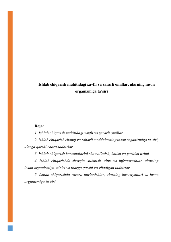  
 
 
 
 
 
 
 
 
Ishlab chiqarish muhitidagi xavfli va zararli omillar, ularning inson 
organizmiga ta’siri 
 
 
 
 
Reja: 
1. Ishlab chiqarish muhitidagi xavfli va zararli omillar 
2. Ishlab chiqarish changi va zaharli moddalarning inson organizmiga ta’siri, 
ularga qarshi chora-tadbirlar 
3. Ishlab chiqarish korxonalarini shamollatish, isitish va yoritish tizimi 
4. Ishlab chiqarishda shovqin, silkinish, ultra va infratovushlar, ularning 
inson organizmiga ta’siri va ularga qarshi ko‘riladigan tadbirlar 
5. Ishlab chiqarishda zararli nurlanishlar, ularning hususiyatlari va inson 
organizmiga ta’siri  
 
 
 
 
 
 
