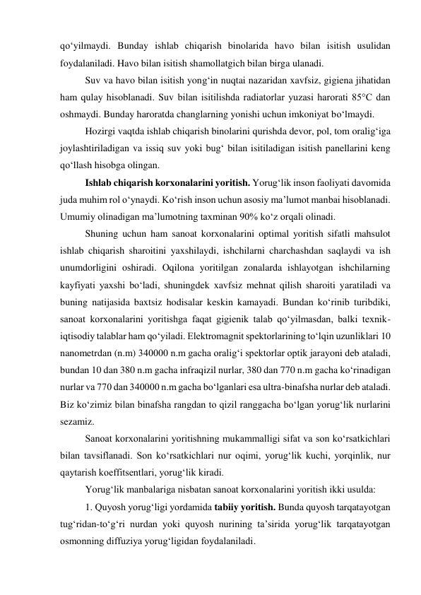 qo‘yilmaydi. Bunday ishlab chiqarish binolarida havo bilan isitish usulidan 
foydalaniladi. Havo bilan isitish shamollatgich bilan birga ulanadi. 
Suv va havo bilan isitish yong‘in nuqtai nazaridan xavfsiz, gigiena jihatidan 
ham qulay hisoblanadi. Suv bilan isitilishda radiatorlar yuzasi harorati 85°C dan 
oshmaydi. Bunday haroratda changlarning yonishi uchun imkoniyat bo‘lmaydi. 
Hozirgi vaqtda ishlab chiqarish binolarini qurishda devor, pol, tom oralig‘iga 
joylashtiriladigan va issiq suv yoki bug‘ bilan isitiladigan isitish panellarini keng 
qo‘llash hisobga olingan. 
Ishlab chiqarish korxonalarini yoritish. Yorug‘lik inson faoliyati davomida 
juda muhim rol o‘ynaydi. Ko‘rish inson uchun asosiy ma’lumot manbai hisoblanadi. 
Umumiy olinadigan ma’lumotning taxminan 90% ko‘z orqali olinadi.  
Shuning uchun ham sanoat korxonalarini optimal yoritish sifatli mahsulot 
ishlab chiqarish sharoitini yaxshilaydi, ishchilarni charchashdan saqlaydi va ish 
unumdorligini oshiradi. Oqilona yoritilgan zonalarda ishlayotgan ishchilarning 
kayfiyati yaxshi bo‘ladi, shuningdek xavfsiz mehnat qilish sharoiti yaratiladi va 
buning natijasida baxtsiz hodisalar keskin kamayadi. Bundan ko‘rinib turibdiki, 
sanoat korxonalarini yoritishga faqat gigienik talab qo‘yilmasdan, balki texnik-
iqtisodiy talablar ham qo‘yiladi. Elektromagnit spektorlarining to‘lqin uzunliklari 10 
nanometrdan (n.m) 340000 n.m gacha oralig‘i spektorlar optik jarayoni deb ataladi, 
bundan 10 dan 380 n.m gacha infraqizil nurlar, 380 dan 770 n.m gacha ko‘rinadigan 
nurlar va 770 dan 340000 n.m gacha bo‘lganlari esa ultra-binafsha nurlar deb ataladi. 
Biz ko‘zimiz bilan binafsha rangdan to qizil ranggacha bo‘lgan yorug‘lik nurlarini 
sezamiz. 
Sanoat korxonalarini yoritishning mukammalligi sifat va son ko‘rsatkichlari 
bilan tavsiflanadi. Son ko‘rsatkichlari nur oqimi, yorug‘lik kuchi, yorqinlik, nur 
qaytarish koeffitsentlari, yorug‘lik kiradi.  
Yorug‘lik manbalariga nisbatan sanoat korxonalarini yoritish ikki usulda: 
1. Quyosh yorug‘ligi yordamida tabiiy yoritish. Bunda quyosh tarqatayotgan 
tug‘ridan-to‘g‘ri nurdan yoki quyosh nurining ta’sirida yorug‘lik tarqatayotgan 
osmonning diffuziya yorug‘ligidan foydalaniladi. 
