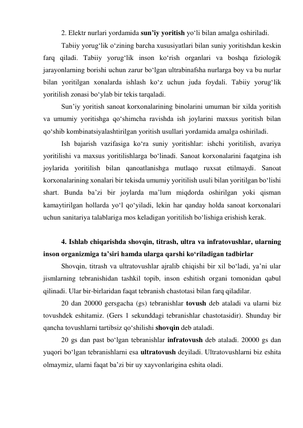 2. Elektr nurlari yordamida sun’iy yoritish yo‘li bilan amalga oshiriladi.  
Tabiiy yorug‘lik o‘zining barcha xususiyatlari bilan suniy yoritishdan keskin 
farq qiladi. Tabiiy yorug‘lik inson ko‘rish organlari va boshqa fiziologik 
jarayonlarning borishi uchun zarur bo‘lgan ultrabinafsha nurlarga boy va bu nurlar 
bilan yoritilgan xonalarda ishlash ko‘z uchun juda foydali. Tabiiy yorug‘lik 
yoritilish zonasi bo‘ylab bir tekis tarqaladi.  
Sun’iy yoritish sanoat korxonalarining binolarini umuman bir xilda yoritish  
va umumiy yoritishga qo‘shimcha ravishda ish joylarini maxsus yoritish bilan 
qo‘shib kombinatsiyalashtirilgan yoritish usullari yordamida amalga oshiriladi. 
Ish bajarish vazifasiga ko‘ra suniy yoritishlar: ishchi yoritilish, avariya 
yoritilishi va maxsus yoritilishlarga bo‘linadi. Sanoat korxonalarini faqatgina ish 
joylarida yoritilish bilan qanoatlanishga mutlaqo ruxsat etilmaydi. Sanoat 
korxonalarining xonalari bir tekisda umumiy yoritilish usuli bilan yoritilgan bo‘lishi 
shart. Bunda ba’zi bir joylarda ma’lum miqdorda oshirilgan yoki qisman 
kamaytirilgan hollarda yo‘l qo‘yiladi, lekin har qanday holda sanoat korxonalari 
uchun sanitariya talablariga mos keladigan yoritilish bo‘lishiga erishish kerak. 
 
4. Ishlab chiqarishda shovqin, titrash, ultra va infratovushlar, ularning 
inson organizmiga ta’siri hamda ularga qarshi ko‘riladigan tadbirlar 
Shovqin, titrash va ultratovushlar ajralib chiqishi bir xil bo‘ladi, ya’ni ular 
jismlarning tebranishidan tashkil topib, inson eshitish organi tomonidan qabul 
qilinadi. Ular bir-birlaridan faqat tebranish chastotasi bilan farq qiladilar. 
20 dan 20000 gersgacha (gs) tebranishlar tovush deb ataladi va ularni biz 
tovushdek eshitamiz. (Gers 1 sekunddagi tebranishlar chastotasidir). Shunday bir 
qancha tovushlarni tartibsiz qo‘shilishi shovqin deb ataladi.  
20 gs dan past bo‘lgan tebranishlar infratovush deb ataladi. 20000 gs dan 
yuqori bo‘lgan tebranishlarni esa ultratovush deyiladi. Ultratovushlarni biz eshita 
olmaymiz, ularni faqat ba’zi bir uy xayvonlarigina eshita oladi. 
