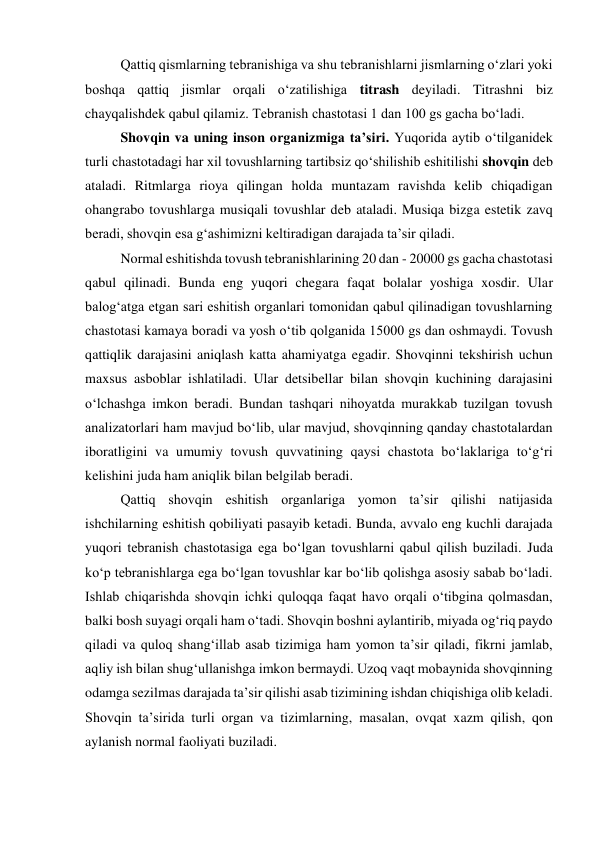 Qattiq qismlarning tebranishiga va shu tebranishlarni jismlarning o‘zlari yoki 
boshqa qattiq jismlar orqali o‘zatilishiga titrash deyiladi. Titrashni biz 
chayqalishdek qabul qilamiz. Tebranish chastotasi 1 dan 100 gs gacha bo‘ladi. 
Shovqin va uning inson organizmiga ta’siri. Yuqorida aytib o‘tilganidek 
turli chastotadagi har xil tovushlarning tartibsiz qo‘shilishib eshitilishi shovqin deb 
ataladi. Ritmlarga rioya qilingan holda muntazam ravishda kelib chiqadigan 
ohangrabo tovushlarga musiqali tovushlar deb ataladi. Musiqa bizga estetik zavq 
beradi, shovqin esa g‘ashimizni keltiradigan darajada ta’sir qiladi. 
Normal eshitishda tovush tebranishlarining 20 dan - 20000 gs gacha chastotasi 
qabul qilinadi. Bunda eng yuqori chegara faqat bolalar yoshiga xosdir. Ular 
balog‘atga etgan sari eshitish organlari tomonidan qabul qilinadigan tovushlarning 
chastotasi kamaya boradi va yosh o‘tib qolganida 15000 gs dan oshmaydi. Tovush 
qattiqlik darajasini aniqlash katta ahamiyatga egadir. Shovqinni tekshirish uchun 
maxsus asboblar ishlatiladi. Ular detsibellar bilan shovqin kuchining darajasini 
o‘lchashga imkon beradi. Bundan tashqari nihoyatda murakkab tuzilgan tovush 
analizatorlari ham mavjud bo‘lib, ular mavjud, shovqinning qanday chastotalardan 
iboratligini va umumiy tovush quvvatining qaysi chastota bo‘laklariga to‘g‘ri 
kelishini juda ham aniqlik bilan belgilab beradi. 
Qattiq shovqin eshitish organlariga yomon ta’sir qilishi natijasida 
ishchilarning eshitish qobiliyati pasayib ketadi. Bunda, avvalo eng kuchli darajada 
yuqori tebranish chastotasiga ega bo‘lgan tovushlarni qabul qilish buziladi. Juda 
ko‘p tebranishlarga ega bo‘lgan tovushlar kar bo‘lib qolishga asosiy sabab bo‘ladi. 
Ishlab chiqarishda shovqin ichki quloqqa faqat havo orqali o‘tibgina qolmasdan, 
balki bosh suyagi orqali ham o‘tadi. Shovqin boshni aylantirib, miyada og‘riq paydo 
qiladi va quloq shang‘illab asab tizimiga ham yomon ta’sir qiladi, fikrni jamlab, 
aqliy ish bilan shug‘ullanishga imkon bermaydi. Uzoq vaqt mobaynida shovqinning 
odamga sezilmas darajada ta’sir qilishi asab tizimining ishdan chiqishiga olib keladi. 
Shovqin ta’sirida turli organ va tizimlarning, masalan, ovqat xazm qilish, qon 
aylanish normal faoliyati buziladi.  
