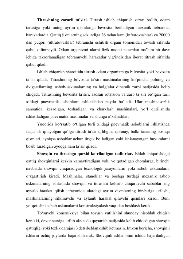 Titrashning zararli ta’siri. Titrash ishlab chiqarish zarari bo‘lib, odam 
tanasiga yoki uning ayrim qismlariga bevosita beriladigan mexanik tebranma 
harakatlardir. Qattiq jismlarning sekundiga 26 tadan kam (infratovushlar) va 20000 
dan yuqori (ultratovushlar) tebranishi eshitish organi tomonidan tovush sifatida 
qabul qilinmaydi. Odam organizmi ularni fizik nuqtai nazardan ma’lum bir davr 
ichida takrorlanadigan tebranuvchi harakatlar yig‘indisidan iborat titrash sifatida 
qabul qiladi. 
Ishlab chiqarish sharoitida titrash odam organizmiga bilvosita yoki bevosita 
ta’sir qiladi. Titrashnning bilvosita ta’siri mashinalarning ko‘pincha polning va 
dvigatellarning, asbob-uskunalarning va bolg‘alar dinamik zarbi natijasida kelib 
chiqadi. Titrashning bevosita ta’siri, asosan rotatsion va zarb ta’siri bo‘lgan turli 
xildagi pnevmatik asboblarni ishlatishdan paydo bo‘ladi. Ular mashinasozlik 
sanoatida, kesadigan, teshadigan va charxlash mashinalari, yo‘l qurilishida 
ishlatiladigan pnevmatik mashinalar va shunga o‘xshashlar. 
Yuqorida ko‘rsatib o‘tilgan turli xildagi pnevmatik asboblarni ishlatishda 
faqat ish qilayotgan qo‘lga titrash ta’sir qilibgina qolmay, balki tananing boshqa 
qismlari, ayniqsa asboblar uchun tirgak bo‘ladigan yoki ishlanayotgan buyumlarni 
bosib turadigan oyoqqa ham ta’sir qiladi.  
Shovqin va titrashga qarshi ko‘riladigan tadbirlar. Ishlab chiqarishdagi 
qattiq shovqinlarni keskin kamaytiradigan yoki yo‘qotadigan choralarga, birinchi 
navbatda shovqin chiqaradigan texnologik jarayonlarni yoki asbob uskunalarni 
o‘zgartirish kiradi. Mashinalar, stanoklar va boshqa turdagi mexanik asbob 
uskunalarning ishlashida shovqin va titrashni keltirib chiqaruvchi sabablar eng 
avvalo harakat qilish jarayonida ulardagi ayrim qismlarning bir-biriga urilishi, 
mashinalarning silkinuvchi va aylanib harakat qiluvchi qismlari kiradi. Buni 
yo‘qotishni asbob uskunalarni konstruksiyalash vaqtidan boshlash kerak. 
To‘suvchi konstruksiya bilan tovush yutilishini shunday hisoblab chiqish 
kerakki, devor satxiga urilib aks sado qaytarish natijasida kelib chiqadigan shovqin 
qattiqligi yoki tezlik darajasi 3 detsibeldan oshib ketmasin. Imkon boricha, shovqinli 
ishlarni ochiq joylarda bajarish kerak. Shovqinli ishlar bino ichida bajariladigan 
