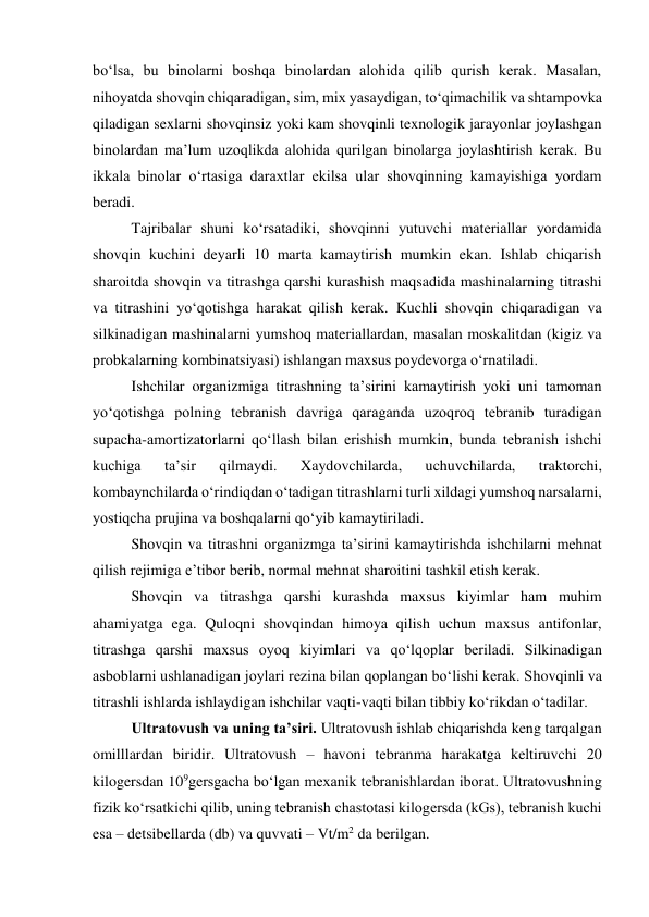 bo‘lsa, bu binolarni boshqa binolardan alohida qilib qurish kerak. Masalan, 
nihoyatda shovqin chiqaradigan, sim, mix yasaydigan, to‘qimachilik va shtampovka 
qiladigan sexlarni shovqinsiz yoki kam shovqinli texnologik jarayonlar joylashgan 
binolardan ma’lum uzoqlikda alohida qurilgan binolarga joylashtirish kerak. Bu 
ikkala binolar o‘rtasiga daraxtlar ekilsa ular shovqinning kamayishiga yordam 
beradi.  
Tajribalar shuni ko‘rsatadiki, shovqinni yutuvchi materiallar yordamida 
shovqin kuchini deyarli 10 marta kamaytirish mumkin ekan. Ishlab chiqarish 
sharoitda shovqin va titrashga qarshi kurashish maqsadida mashinalarning titrashi 
va titrashini yo‘qotishga harakat qilish kerak. Kuchli shovqin chiqaradigan va 
silkinadigan mashinalarni yumshoq materiallardan, masalan moskalitdan (kigiz va 
probkalarning kombinatsiyasi) ishlangan maxsus poydevorga o‘rnatiladi.  
Ishchilar organizmiga titrashning ta’sirini kamaytirish yoki uni tamoman 
yo‘qotishga polning tebranish davriga qaraganda uzoqroq tebranib turadigan 
supacha-amortizatorlarni qo‘llash bilan erishish mumkin, bunda tebranish ishchi 
kuchiga 
ta’sir 
qilmaydi. 
Xaydovchilarda, 
uchuvchilarda, 
traktorchi, 
kombaynchilarda o‘rindiqdan o‘tadigan titrashlarni turli xildagi yumshoq narsalarni, 
yostiqcha prujina va boshqalarni qo‘yib kamaytiriladi.  
Shovqin va titrashni organizmga ta’sirini kamaytirishda ishchilarni mehnat 
qilish rejimiga e’tibor berib, normal mehnat sharoitini tashkil etish kerak. 
Shovqin va titrashga qarshi kurashda maxsus kiyimlar ham muhim 
ahamiyatga ega. Quloqni shovqindan himoya qilish uchun maxsus antifonlar, 
titrashga qarshi maxsus oyoq kiyimlari va qo‘lqoplar beriladi. Silkinadigan 
asboblarni ushlanadigan joylari rezina bilan qoplangan bo‘lishi kerak. Shovqinli va 
titrashli ishlarda ishlaydigan ishchilar vaqti-vaqti bilan tibbiy ko‘rikdan o‘tadilar.  
Ultratovush va uning ta’siri. Ultratovush ishlab chiqarishda keng tarqalgan 
omilllardan biridir. Ultratovush – havoni tebranma harakatga keltiruvchi 20 
kilogersdan 109gersgacha bo‘lgan mexanik tebranishlardan iborat. Ultratovushning 
fizik ko‘rsatkichi qilib, uning tebranish chastotasi kilogersda (kGs), tebranish kuchi 
esa – detsibellarda (db) va quvvati – Vt/m2 da berilgan. 
