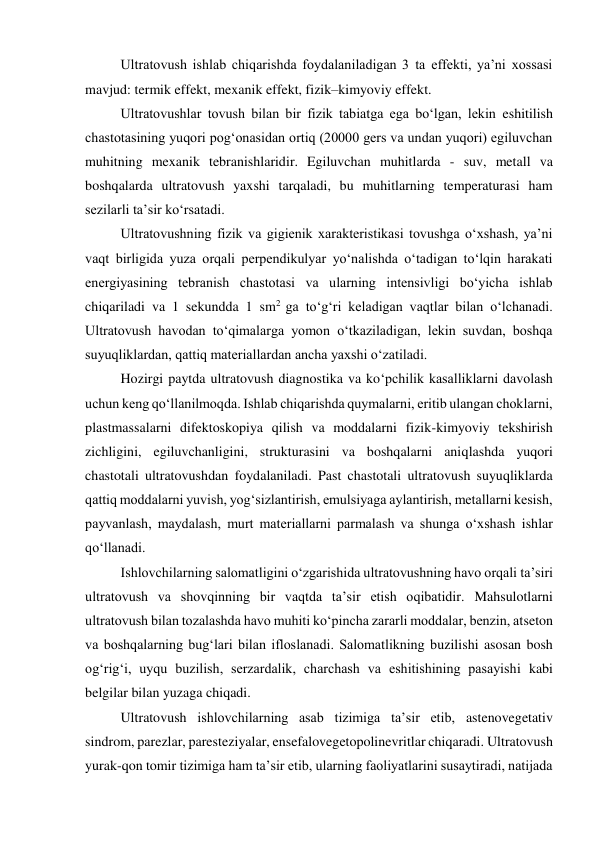 Ultratovush ishlab chiqarishda foydalaniladigan 3 ta effekti, ya’ni xossasi 
mavjud: termik effekt, mexanik effekt, fizik–kimyoviy effekt. 
Ultratovushlar tovush bilan bir fizik tabiatga ega bo‘lgan, lekin eshitilish 
chastotasining yuqori pog‘onasidan ortiq (20000 gers va undan yuqori) egiluvchan 
muhitning mexanik tebranishlaridir. Egiluvchan muhitlarda - suv, metall va 
boshqalarda ultratovush yaxshi tarqaladi, bu muhitlarning temperaturasi ham 
sezilarli ta’sir ko‘rsatadi. 
Ultratovushning fizik va gigienik xarakteristikasi tovushga o‘xshash, ya’ni 
vaqt birligida yuza orqali perpendikulyar yo‘nalishda o‘tadigan to‘lqin harakati 
energiyasining tebranish chastotasi va ularning intensivligi bo‘yicha ishlab 
chiqariladi va 1 sekundda 1 sm2 ga to‘g‘ri keladigan vaqtlar bilan o‘lchanadi. 
Ultratovush havodan to‘qimalarga yomon o‘tkaziladigan, lekin suvdan, boshqa 
suyuqliklardan, qattiq materiallardan ancha yaxshi o‘zatiladi. 
Hozirgi paytda ultratovush diagnostika va ko‘pchilik kasalliklarni davolash 
uchun keng qo‘llanilmoqda. Ishlab chiqarishda quymalarni, eritib ulangan choklarni, 
plastmassalarni difektoskopiya qilish va moddalarni fizik-kimyoviy tekshirish 
zichligini, egiluvchanligini, strukturasini va boshqalarni aniqlashda yuqori 
chastotali ultratovushdan foydalaniladi. Past chastotali ultratovush suyuqliklarda 
qattiq moddalarni yuvish, yog‘sizlantirish, emulsiyaga aylantirish, metallarni kesish, 
payvanlash, maydalash, murt materiallarni parmalash va shunga o‘xshash ishlar 
qo‘llanadi.  
Ishlovchilarning salomatligini o‘zgarishida ultratovushning havo orqali ta’siri 
ultratovush va shovqinning bir vaqtda ta’sir etish oqibatidir. Mahsulotlarni 
ultratovush bilan tozalashda havo muhiti ko‘pincha zararli moddalar, benzin, atseton 
va boshqalarning bug‘lari bilan ifloslanadi. Salomatlikning buzilishi asosan bosh 
og‘rig‘i, uyqu buzilish, serzardalik, charchash va eshitishining pasayishi kabi 
belgilar bilan yuzaga chiqadi.  
Ultratovush ishlovchilarning asab tizimiga ta’sir etib, astenovegetativ 
sindrom, parezlar, paresteziyalar, ensefalovegetopolinevritlar chiqaradi. Ultratovush 
yurak-qon tomir tizimiga ham ta’sir etib, ularning faoliyatlarini susaytiradi, natijada 
