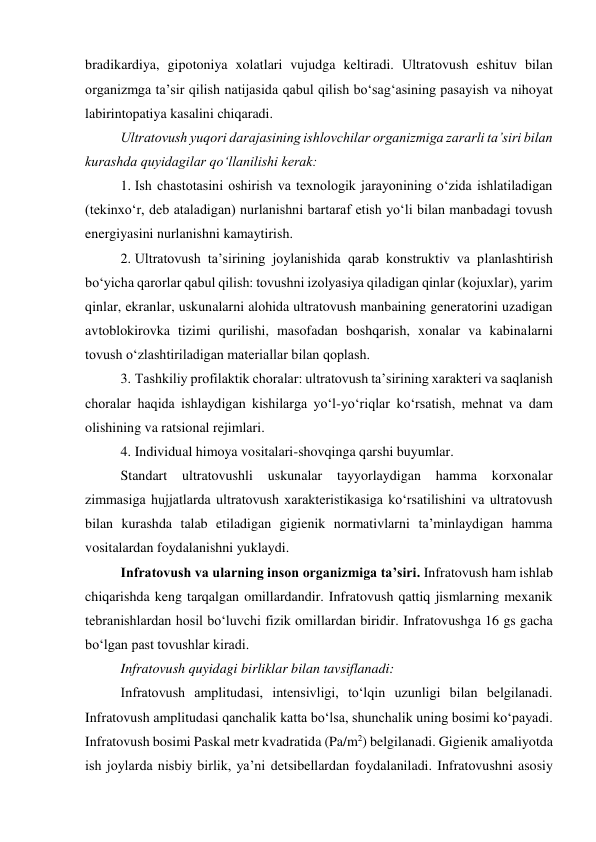 bradikardiya, gipotoniya xolatlari vujudga keltiradi. Ultratovush eshituv bilan 
organizmga ta’sir qilish natijasida qabul qilish bo‘sag‘asining pasayish va nihoyat 
labirintopatiya kasalini chiqaradi. 
Ultratovush yuqori darajasining ishlovchilar organizmiga zararli ta’siri bilan 
kurashda quyidagilar qo‘llanilishi kerak: 
1.  Ish chastotasini oshirish va texnologik jarayonining o‘zida ishlatiladigan 
(tekinxo‘r, deb ataladigan) nurlanishni bartaraf etish yo‘li bilan manbadagi tovush 
energiyasini nurlanishni kamaytirish. 
2.  Ultratovush ta’sirining joylanishida qarab konstruktiv va planlashtirish 
bo‘yicha qarorlar qabul qilish: tovushni izolyasiya qiladigan qinlar (kojuxlar), yarim 
qinlar, ekranlar, uskunalarni alohida ultratovush manbaining generatorini uzadigan 
avtoblokirovka tizimi qurilishi, masofadan boshqarish, xonalar va kabinalarni 
tovush o‘zlashtiriladigan materiallar bilan qoplash. 
3.  Tashkiliy profilaktik choralar: ultratovush ta’sirining xarakteri va saqlanish 
choralar haqida ishlaydigan kishilarga yo‘l-yo‘riqlar ko‘rsatish, mehnat va dam 
olishining va ratsional rejimlari. 
4.  Individual himoya vositalari-shovqinga qarshi buyumlar. 
Standart 
ultratovushli 
uskunalar 
tayyorlaydigan 
hamma 
korxonalar 
zimmasiga hujjatlarda ultratovush xarakteristikasiga ko‘rsatilishini va ultratovush 
bilan kurashda talab etiladigan gigienik normativlarni ta’minlaydigan hamma 
vositalardan foydalanishni yuklaydi. 
Infratovush va ularning inson organizmiga ta’siri. Infratovush ham ishlab 
chiqarishda keng tarqalgan omillardandir. Infratovush qattiq jismlarning mexanik 
tebranishlardan hosil bo‘luvchi fizik omillardan biridir. Infratovushga 16 gs gacha 
bo‘lgan past tovushlar kiradi. 
Infratovush quyidagi birliklar bilan tavsiflanadi: 
Infratovush amplitudasi, intensivligi, to‘lqin uzunligi bilan belgilanadi. 
Infratovush amplitudasi qanchalik katta bo‘lsa, shunchalik uning bosimi ko‘payadi. 
Infratovush bosimi Paskal metr kvadratida (Pa/m2) belgilanadi. Gigienik amaliyotda 
ish joylarda nisbiy birlik, ya’ni detsibellardan foydalaniladi. Infratovushni asosiy 
