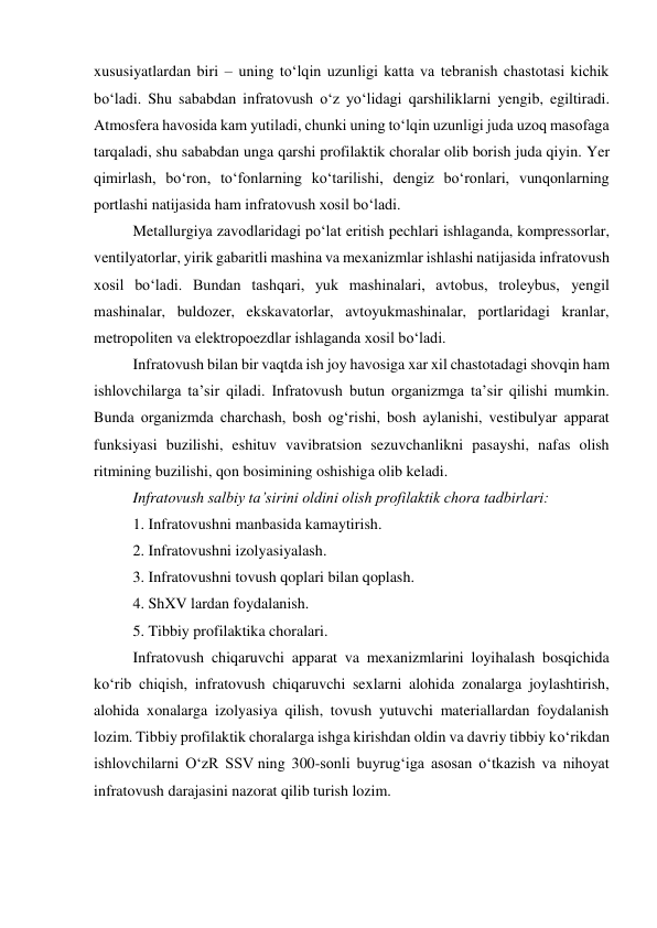 xususiyatlardan biri – uning to‘lqin uzunligi katta va tebranish chastotasi kichik 
bo‘ladi. Shu sababdan infratovush o‘z yo‘lidagi qarshiliklarni yengib, egiltiradi. 
Atmosfera havosida kam yutiladi, chunki uning to‘lqin uzunligi juda uzoq masofaga 
tarqaladi, shu sababdan unga qarshi profilaktik choralar olib borish juda qiyin. Yer 
qimirlash, bo‘ron, to‘fonlarning ko‘tarilishi, dengiz bo‘ronlari, vunqonlarning 
portlashi natijasida ham infratovush xosil bo‘ladi.  
Metallurgiya zavodlaridagi po‘lat eritish pechlari ishlaganda, kompressorlar, 
ventilyatorlar, yirik gabaritli mashina va mexanizmlar ishlashi natijasida infratovush 
xosil bo‘ladi. Bundan tashqari, yuk mashinalari, avtobus, troleybus, yengil 
mashinalar, buldozer, ekskavatorlar, avtoyukmashinalar, portlaridagi kranlar, 
metropoliten va elektropoezdlar ishlaganda xosil bo‘ladi. 
Infratovush bilan bir vaqtda ish joy havosiga xar xil chastotadagi shovqin ham 
ishlovchilarga ta’sir qiladi. Infratovush butun organizmga ta’sir qilishi mumkin. 
Bunda organizmda charchash, bosh og‘rishi, bosh aylanishi, vestibulyar apparat 
funksiyasi buzilishi, eshituv vavibratsion sezuvchanlikni pasayshi, nafas olish 
ritmining buzilishi, qon bosimining oshishiga olib keladi. 
Infratovush salbiy ta’sirini oldini olish profilaktik chora tadbirlari: 
1. Infratovushni manbasida kamaytirish. 
2. Infratovushni izolyasiyalash. 
3. Infratovushni tovush qoplari bilan qoplash. 
4. ShXV lardan foydalanish. 
5. Tibbiy profilaktika choralari. 
Infratovush chiqaruvchi apparat va mexanizmlarini loyihalash bosqichida 
ko‘rib chiqish, infratovush chiqaruvchi sexlarni alohida zonalarga joylashtirish, 
alohida xonalarga izolyasiya qilish, tovush yutuvchi materiallardan foydalanish 
lozim. Tibbiy profilaktik choralarga ishga kirishdan oldin va davriy tibbiy ko‘rikdan 
ishlovchilarni O‘zR SSV ning 300-sonli buyrug‘iga asosan o‘tkazish va nihoyat 
infratovush darajasini nazorat qilib turish lozim. 
 
