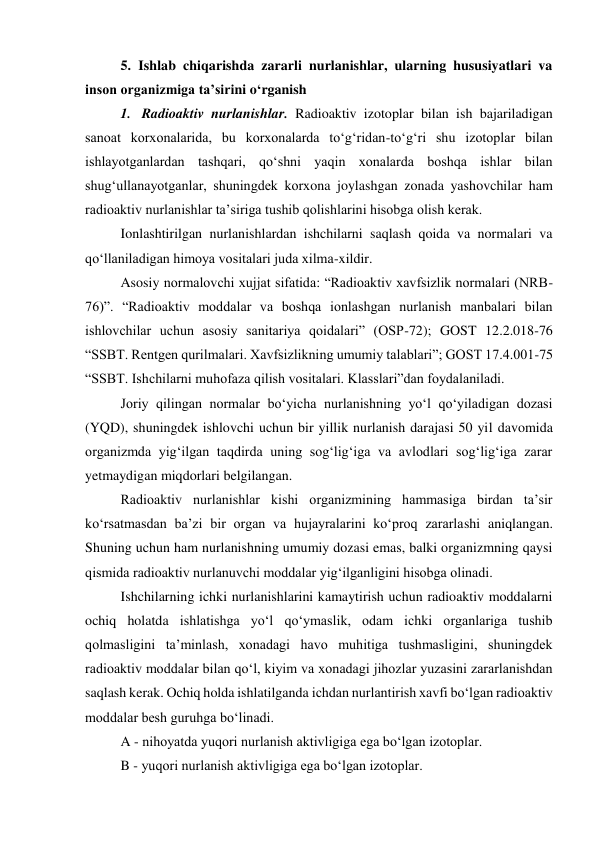 5. Ishlab chiqarishda zararli nurlanishlar, ularning hususiyatlari va 
inson organizmiga ta’sirini o‘rganish 
1.  Radioaktiv nurlanishlar. Radioaktiv izotoplar bilan ish bajariladigan 
sanoat korxonalarida, bu korxonalarda to‘g‘ridan-to‘g‘ri shu izotoplar bilan 
ishlayotganlardan tashqari, qo‘shni yaqin xonalarda boshqa ishlar bilan 
shug‘ullanayotganlar, shuningdek korxona joylashgan zonada yashovchilar ham 
radioaktiv nurlanishlar ta’siriga tushib qolishlarini hisobga olish kerak. 
Ionlashtirilgan nurlanishlardan ishchilarni saqlash qoida va normalari va 
qo‘llaniladigan himoya vositalari juda xilma-xildir. 
Asosiy normalovchi xujjat sifatida: “Radioaktiv xavfsizlik normalari (NRB-
76)”. “Radioaktiv moddalar va boshqa ionlashgan nurlanish manbalari bilan 
ishlovchilar uchun asosiy sanitariya qoidalari” (OSP-72); GOST 12.2.018-76 
“SSBT. Rentgen qurilmalari. Xavfsizlikning umumiy talablari”; GOST 17.4.001-75 
“SSBT. Ishchilarni muhofaza qilish vositalari. Klasslari”dan foydalaniladi. 
Joriy qilingan normalar bo‘yicha nurlanishning yo‘l qo‘yiladigan dozasi 
(YQD), shuningdek ishlovchi uchun bir yillik nurlanish darajasi 50 yil davomida 
organizmda yig‘ilgan taqdirda uning sog‘lig‘iga va avlodlari sog‘lig‘iga zarar 
yetmaydigan miqdorlari belgilangan. 
Radioaktiv nurlanishlar kishi organizmining hammasiga birdan ta’sir 
ko‘rsatmasdan ba’zi bir organ va hujayralarini ko‘proq zararlashi aniqlangan. 
Shuning uchun ham nurlanishning umumiy dozasi emas, balki organizmning qaysi 
qismida radioaktiv nurlanuvchi moddalar yig‘ilganligini hisobga olinadi. 
Ishchilarning ichki nurlanishlarini kamaytirish uchun radioaktiv moddalarni 
ochiq holatda ishlatishga yo‘l qo‘ymaslik, odam ichki organlariga tushib 
qolmasligini ta’minlash, xonadagi havo muhitiga tushmasligini, shuningdek 
radioaktiv moddalar bilan qo‘l, kiyim va xonadagi jihozlar yuzasini zararlanishdan 
saqlash kerak. Ochiq holda ishlatilganda ichdan nurlantirish xavfi bo‘lgan radioaktiv 
moddalar besh guruhga bo‘linadi. 
A - nihoyatda yuqori nurlanish aktivligiga ega bo‘lgan izotoplar. 
B - yuqori nurlanish aktivligiga ega bo‘lgan izotoplar. 
