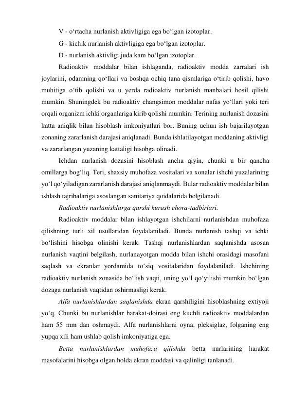 V - o‘rtacha nurlanish aktivligiga ega bo‘lgan izotoplar. 
G - kichik nurlanish aktivligiga ega bo‘lgan izotoplar. 
D - nurlanish aktivligi juda kam bo‘lgan izotoplar. 
Radioaktiv moddalar bilan ishlaganda, radioaktiv modda zarralari ish 
joylarini, odamning qo‘llari va boshqa ochiq tana qismlariga o‘tirib qolishi, havo 
muhitiga o‘tib qolishi va u yerda radioaktiv nurlanish manbalari hosil qilishi 
mumkin. Shuningdek bu radioaktiv changsimon moddalar nafas yo‘llari yoki teri 
orqali organizm ichki organlariga kirib qolishi mumkin. Terining nurlanish dozasini 
katta aniqlik bilan hisoblash imkoniyatlari bor. Buning uchun ish bajarilayotgan 
zonaning zararlanish darajasi aniqlanadi. Bunda ishlatilayotgan moddaning aktivligi 
va zararlangan yuzaning kattaligi hisobga olinadi. 
Ichdan nurlanish dozasini hisoblash ancha qiyin, chunki u bir qancha 
omillarga bog‘liq. Teri, shaxsiy muhofaza vositalari va xonalar ishchi yuzalarining 
yo‘l qo‘yiladigan zararlanish darajasi aniqlanmaydi. Bular radioaktiv moddalar bilan 
ishlash tajribalariga asoslangan sanitariya qoidalarida belgilanadi. 
Radioaktiv nurlanishlarga qarshi kurash chora-tadbirlari. 
Radioaktiv moddalar bilan ishlayotgan ishchilarni nurlanishdan muhofaza 
qilishning turli xil usullaridan foydalaniladi. Bunda nurlanish tashqi va ichki 
bo‘lishini hisobga olinishi kerak. Tashqi nurlanishlardan saqlanishda asosan 
nurlanish vaqtini belgilash, nurlanayotgan modda bilan ishchi orasidagi masofani 
saqlash va ekranlar yordamida to‘siq vositalaridan foydalaniladi. Ishchining 
radioaktiv nurlanish zonasida bo‘lish vaqti, uning yo‘l qo‘yilishi mumkin bo‘lgan 
dozaga nurlanish vaqtidan oshirmasligi kerak. 
Alfa nurlanishlardan saqlanishda ekran qarshiligini hisoblashning extiyoji 
yo‘q. Chunki bu nurlanishlar harakat-doirasi eng kuchli radioaktiv moddalardan 
ham 55 mm dan oshmaydi. Alfa nurlanishlarni oyna, pleksiglaz, folganing eng 
yupqa xili ham ushlab qolish imkoniyatiga ega. 
Betta nurlanishlardan muhofaza qilishda betta nurlarining harakat 
masofalarini hisobga olgan holda ekran moddasi va qalinligi tanlanadi. 
