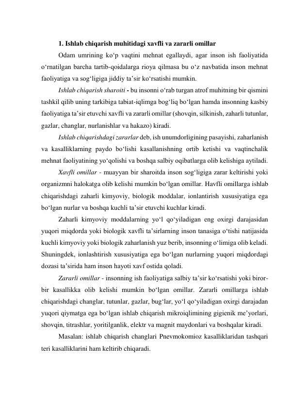  
1. Ishlab chiqarish muhitidagi xavfli va zararli omillar 
Odam umrining ko‘p vaqtini mehnat egallaydi, agar inson ish faoliyatida 
o‘rnatilgan barcha tartib-qoidalarga rioya qilmasa bu o‘z navbatida inson mehnat 
faoliyatiga va sog‘ligiga jiddiy ta’sir ko‘rsatishi mumkin. 
Ishlab chiqarish sharoiti - bu insonni o‘rab turgan atrof muhitning bir qismini 
tashkil qilib uning tarkibiga tabiat-iqlimga bog‘liq bo‘lgan hamda insonning kasbiy 
faoliyatiga ta’sir etuvchi xavfli va zararli omillar (shovqin, silkinish, zaharli tutunlar, 
gazlar, changlar, nurlanishlar va hakazo) kiradi. 
Ishlab chiqarishdagi zararlar deb, ish unumdorligining pasayishi, zaharlanish 
va kasalliklarning paydo bo‘lishi kasallanishning ortib ketishi va vaqtinchalik 
mehnat faoliyatining yo‘qolishi va boshqa salbiy oqibatlarga olib kelishiga aytiladi. 
Xavfli omillar - muayyan bir sharoitda inson sog‘ligiga zarar keltirishi yoki 
organizmni halokatga olib kelishi mumkin bo‘lgan omillar. Havfli omillarga ishlab 
chiqarishdagi zaharli kimyoviy, biologik moddalar, ionlantirish xususiyatiga ega 
bo‘lgan nurlar va boshqa kuchli ta’sir etuvchi kuchlar kiradi.  
Zaharli kimyoviy moddalarning yo‘l qo‘yiladigan eng oxirgi darajasidan 
yuqori miqdorda yoki biologik xavfli ta’sirlarning inson tanasiga o‘tishi natijasida 
kuchli kimyoviy yoki biologik zaharlanish yuz berib, insonning o‘limiga olib keladi. 
Shuningdek, ionlashtirish xususiyatiga ega bo‘lgan nurlarning yuqori miqdordagi 
dozasi ta’sirida ham inson hayoti xavf ostida qoladi. 
Zararli omillar - insonning ish faoliyatiga salbiy ta’sir ko‘rsatishi yoki biror-
bir kasallikka olib kelishi mumkin bo‘lgan omillar. Zararli omillarga ishlab 
chiqarishdagi changlar, tutunlar, gazlar, bug‘lar, yo‘l qo‘yiladigan oxirgi darajadan 
yuqori qiymatga ega bo‘lgan ishlab chiqarish mikroiqlimining gigienik me’yorlari, 
shovqin, titrashlar, yoritilganlik, elektr va magnit maydonlari va boshqalar kiradi. 
Masalan: ishlab chiqarish changlari Pnevmokomioz kasalliklaridan tashqari 
teri kasalliklarini ham keltirib chiqaradi. 
