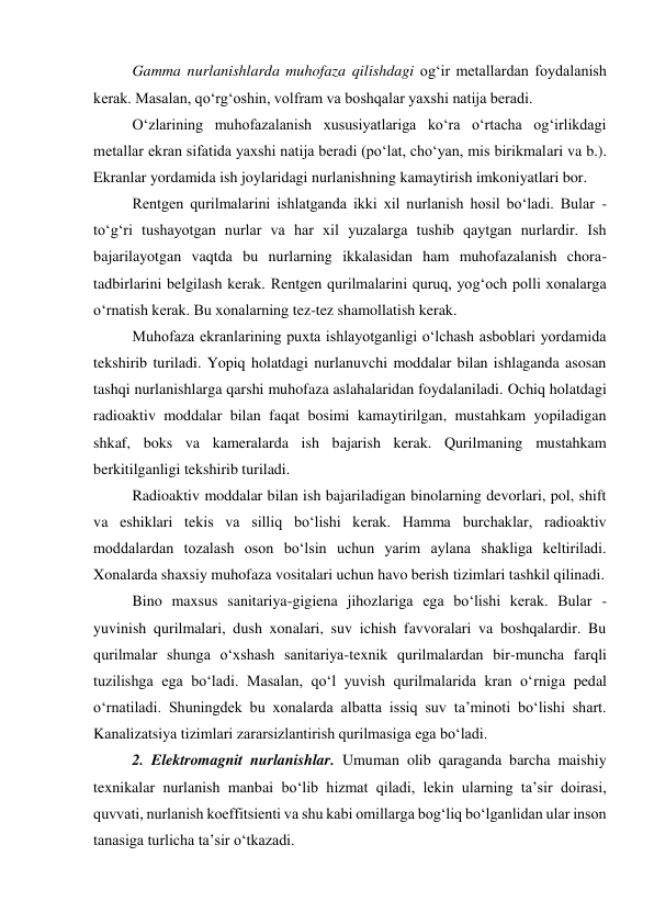 Gamma nurlanishlarda muhofaza qilishdagi og‘ir metallardan foydalanish 
kerak. Masalan, qo‘rg‘oshin, volfram va boshqalar yaxshi natija beradi. 
O‘zlarining muhofazalanish xususiyatlariga ko‘ra o‘rtacha og‘irlikdagi 
metallar ekran sifatida yaxshi natija beradi (po‘lat, cho‘yan, mis birikmalari va b.). 
Ekranlar yordamida ish joylaridagi nurlanishning kamaytirish imkoniyatlari bor. 
Rentgen qurilmalarini ishlatganda ikki xil nurlanish hosil bo‘ladi. Bular - 
to‘g‘ri tushayotgan nurlar va har xil yuzalarga tushib qaytgan nurlardir. Ish 
bajarilayotgan vaqtda bu nurlarning ikkalasidan ham muhofazalanish chora-
tadbirlarini belgilash kerak. Rentgen qurilmalarini quruq, yog‘och polli xonalarga 
o‘rnatish kerak. Bu xonalarning tez-tez shamollatish kerak. 
Muhofaza ekranlarining puxta ishlayotganligi o‘lchash asboblari yordamida 
tekshirib turiladi. Yopiq holatdagi nurlanuvchi moddalar bilan ishlaganda asosan 
tashqi nurlanishlarga qarshi muhofaza aslahalaridan foydalaniladi. Ochiq holatdagi 
radioaktiv moddalar bilan faqat bosimi kamaytirilgan, mustahkam yopiladigan 
shkaf, boks va kameralarda ish bajarish kerak. Qurilmaning mustahkam 
berkitilganligi tekshirib turiladi. 
Radioaktiv moddalar bilan ish bajariladigan binolarning devorlari, pol, shift 
va eshiklari tekis va silliq bo‘lishi kerak. Hamma burchaklar, radioaktiv 
moddalardan tozalash oson bo‘lsin uchun yarim aylana shakliga keltiriladi. 
Xonalarda shaxsiy muhofaza vositalari uchun havo berish tizimlari tashkil qilinadi. 
Bino maxsus sanitariya-gigiena jihozlariga ega bo‘lishi kerak. Bular - 
yuvinish qurilmalari, dush xonalari, suv ichish favvoralari va boshqalardir. Bu 
qurilmalar shunga o‘xshash sanitariya-texnik qurilmalardan bir-muncha farqli 
tuzilishga ega bo‘ladi. Masalan, qo‘l yuvish qurilmalarida kran o‘rniga pedal 
o‘rnatiladi. Shuningdek bu xonalarda albatta issiq suv ta’minoti bo‘lishi shart. 
Kanalizatsiya tizimlari zararsizlantirish qurilmasiga ega bo‘ladi. 
2. Elektromagnit nurlanishlar. Umuman olib qaraganda barcha maishiy 
texnikalar nurlanish manbai bo‘lib hizmat qiladi, lekin ularning ta’sir doirasi, 
quvvati, nurlanish koeffitsienti va shu kabi omillarga bog‘liq bo‘lganlidan ular inson 
tanasiga turlicha ta’sir o‘tkazadi.  
