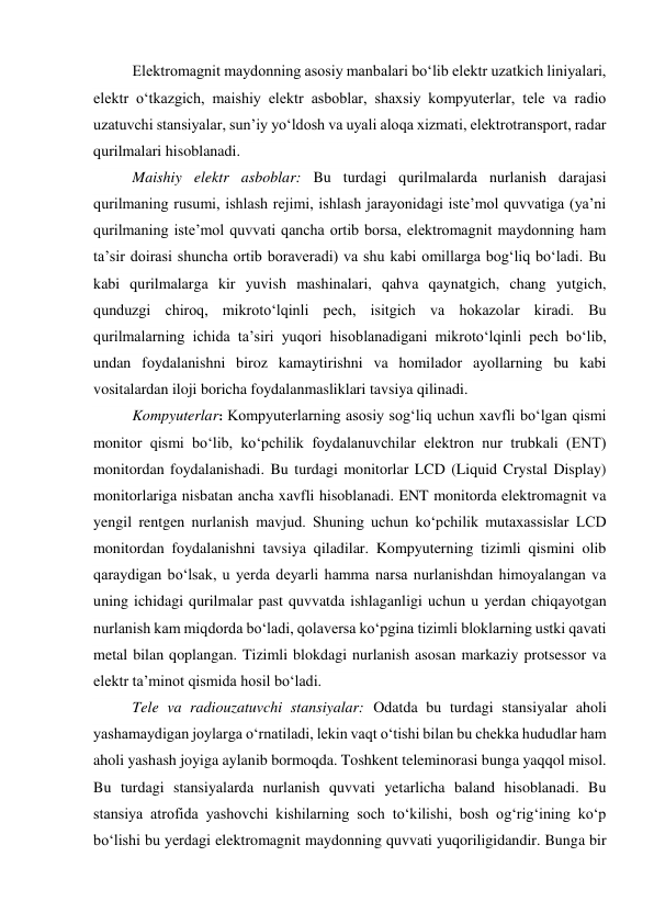 Elektromagnit maydonning asosiy manbalari bo‘lib elektr uzatkich liniyalari, 
elektr o‘tkazgich, maishiy elektr asboblar, shaxsiy kompyuterlar, tele va radio 
uzatuvchi stansiyalar, sun’iy yo‘ldosh va uyali aloqa xizmati, elektrotransport, radar 
qurilmalari hisoblanadi.  
Maishiy elektr asboblar: Bu turdagi qurilmalarda nurlanish darajasi 
qurilmaning rusumi, ishlash rejimi, ishlash jarayonidagi iste’mol quvvatiga (ya’ni 
qurilmaning iste’mol quvvati qancha ortib borsa, elektromagnit maydonning ham 
ta’sir doirasi shuncha ortib boraveradi) va shu kabi omillarga bog‘liq bo‘ladi. Bu 
kabi qurilmalarga kir yuvish mashinalari, qahva qaynatgich, chang yutgich, 
qunduzgi chiroq, mikroto‘lqinli pech, isitgich va hokazolar kiradi. Bu 
qurilmalarning ichida ta’siri yuqori hisoblanadigani mikroto‘lqinli pech bo‘lib, 
undan foydalanishni biroz kamaytirishni va homilador ayollarning bu kabi 
vositalardan iloji boricha foydalanmasliklari tavsiya qilinadi. 
Kompyuterlar: Kompyuterlarning asosiy sog‘liq uchun xavfli bo‘lgan qismi 
monitor qismi bo‘lib, ko‘pchilik foydalanuvchilar elektron nur trubkali (ENT) 
monitordan foydalanishadi. Bu turdagi monitorlar LCD (Liquid Crystal Display) 
monitorlariga nisbatan ancha xavfli hisoblanadi. ENT monitorda elektromagnit va 
yengil rentgen nurlanish mavjud. Shuning uchun ko‘pchilik mutaxassislar LCD 
monitordan foydalanishni tavsiya qiladilar. Kompyuterning tizimli qismini olib 
qaraydigan bo‘lsak, u yerda deyarli hamma narsa nurlanishdan himoyalangan va 
uning ichidagi qurilmalar past quvvatda ishlaganligi uchun u yerdan chiqayotgan 
nurlanish kam miqdorda bo‘ladi, qolaversa ko‘pgina tizimli bloklarning ustki qavati 
metal bilan qoplangan. Tizimli blokdagi nurlanish asosan markaziy protsessor va 
elektr ta’minot qismida hosil bo‘ladi.  
Tele va radiouzatuvchi stansiyalar: Odatda bu turdagi stansiyalar aholi 
yashamaydigan joylarga o‘rnatiladi, lekin vaqt o‘tishi bilan bu chekka hududlar ham 
aholi yashash joyiga aylanib bormoqda. Toshkent teleminorasi bunga yaqqol misol. 
Bu turdagi stansiyalarda nurlanish quvvati yetarlicha baland hisoblanadi. Bu 
stansiya atrofida yashovchi kishilarning soch to‘kilishi, bosh og‘rig‘ining ko‘p 
bo‘lishi bu yerdagi elektromagnit maydonning quvvati yuqoriligidandir. Bunga bir 
