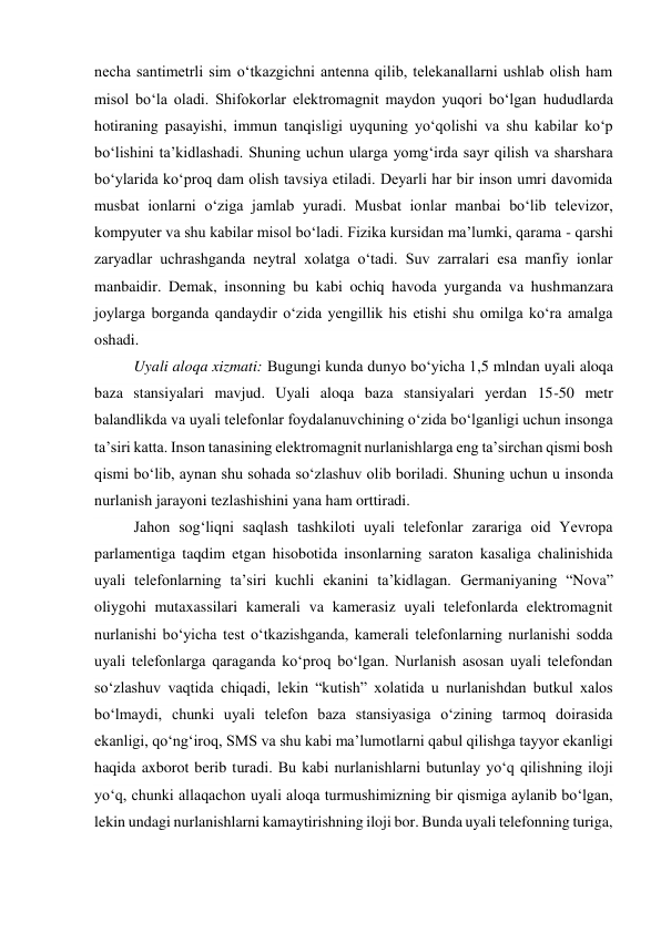 necha santimetrli sim o‘tkazgichni antenna qilib, telekanallarni ushlab olish ham 
misol bo‘la oladi. Shifokorlar elektromagnit maydon yuqori bo‘lgan hududlarda 
hotiraning pasayishi, immun tanqisligi uyquning yo‘qolishi va shu kabilar ko‘p 
bo‘lishini ta’kidlashadi. Shuning uchun ularga yomg‘irda sayr qilish va sharshara 
bo‘ylarida ko‘proq dam olish tavsiya etiladi. Deyarli har bir inson umri davomida 
musbat ionlarni o‘ziga jamlab yuradi. Musbat ionlar manbai bo‘lib televizor, 
kompyuter va shu kabilar misol bo‘ladi. Fizika kursidan ma’lumki, qarama - qarshi 
zaryadlar uchrashganda neytral xolatga o‘tadi. Suv zarralari esa manfiy ionlar 
manbaidir. Demak, insonning bu kabi ochiq havoda yurganda va hushmanzara 
joylarga borganda qandaydir o‘zida yengillik his etishi shu omilga ko‘ra amalga 
oshadi. 
Uyali aloqa xizmati: Bugungi kunda dunyo bo‘yicha 1,5 mlndan uyali aloqa 
baza stansiyalari mavjud. Uyali aloqa baza stansiyalari yerdan 15-50 metr 
balandlikda va uyali telefonlar foydalanuvchining o‘zida bo‘lganligi uchun insonga 
ta’siri katta. Inson tanasining elektromagnit nurlanishlarga eng ta’sirchan qismi bosh 
qismi bo‘lib, aynan shu sohada so‘zlashuv olib boriladi. Shuning uchun u insonda 
nurlanish jarayoni tezlashishini yana ham orttiradi.  
Jahon sog‘liqni saqlash tashkiloti uyali telefonlar zarariga oid Yevropa 
parlamentiga taqdim etgan hisobotida insonlarning saraton kasaliga chalinishida 
uyali telefonlarning ta’siri kuchli ekanini ta’kidlagan. Germaniyaning “Nova” 
oliygohi mutaxassilari kamerali va kamerasiz uyali telefonlarda elektromagnit 
nurlanishi bo‘yicha test o‘tkazishganda, kamerali telefonlarning nurlanishi sodda 
uyali telefonlarga qaraganda ko‘proq bo‘lgan. Nurlanish asosan uyali telefondan 
so‘zlashuv vaqtida chiqadi, lekin “kutish” xolatida u nurlanishdan butkul xalos 
bo‘lmaydi, chunki uyali telefon baza stansiyasiga o‘zining tarmoq doirasida 
ekanligi, qo‘ng‘iroq, SMS va shu kabi ma’lumotlarni qabul qilishga tayyor ekanligi 
haqida axborot berib turadi. Bu kabi nurlanishlarni butunlay yo‘q qilishning iloji 
yo‘q, chunki allaqachon uyali aloqa turmushimizning bir qismiga aylanib bo‘lgan, 
lekin undagi nurlanishlarni kamaytirishning iloji bor. Bunda uyali telefonning turiga, 
