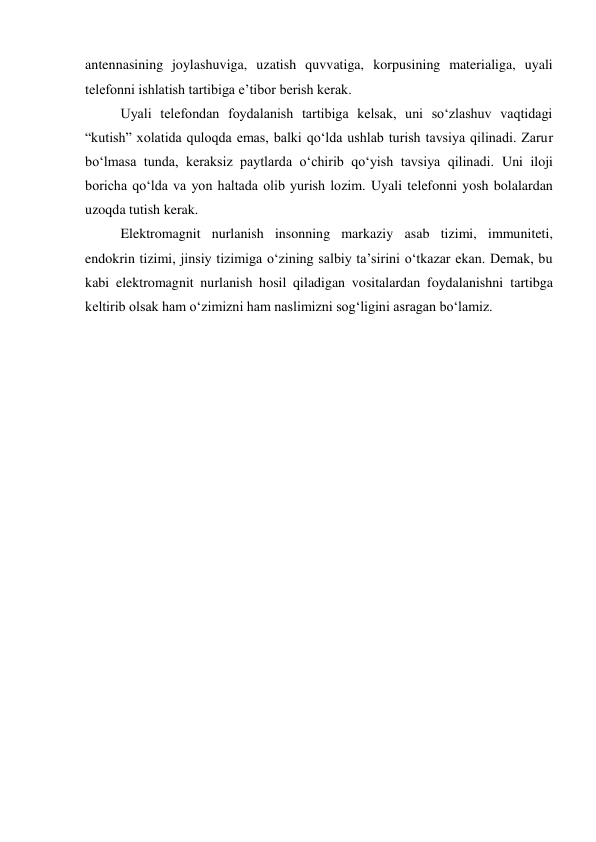 antennasining joylashuviga, uzatish quvvatiga, korpusining materialiga, uyali 
telefonni ishlatish tartibiga e’tibor berish kerak. 
Uyali telefondan foydalanish tartibiga kelsak, uni so‘zlashuv vaqtidagi 
“kutish” xolatida quloqda emas, balki qo‘lda ushlab turish tavsiya qilinadi. Zarur 
bo‘lmasa tunda, keraksiz paytlarda o‘chirib qo‘yish tavsiya qilinadi. Uni iloji 
boricha qo‘lda va yon haltada olib yurish lozim. Uyali telefonni yosh bolalardan 
uzoqda tutish kerak. 
Elektromagnit nurlanish insonning markaziy asab tizimi, immuniteti, 
endokrin tizimi, jinsiy tizimiga o‘zining salbiy ta’sirini o‘tkazar ekan. Demak, bu 
kabi elektromagnit nurlanish hosil qiladigan vositalardan foydalanishni tartibga 
keltirib olsak ham o‘zimizni ham naslimizni sog‘ligini asragan bo‘lamiz. 
