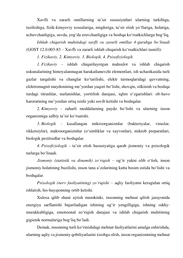 Xavfli va zararli omillarning ta’sir xususiyatlari ularning tarkibiga, 
tuzilishiga, fizik-kimyoviy xossalariga, miqdoriga, ta’sir etish yo‘llariga, holatiga, 
uchuvchanligiga, suvda, yog‘da eruvchanligiga va boshqa ko‘rsatkichlarga bog‘liq. 
Ishlab chiqarish muhitidagi xavfli va zararli omillar 4-guruhga bo‘linadi 
(GOST 12.0.003-83 – Xavfli va zararli ishlab chiqarish ko‘rsatkichlari tasnifi): 
1. Fizikaviy. 2. Kimyoviy. 3. Biologik. 4. Psixofiziologik 
1. Fizikaviy – ishlab chiqarilayotgan mahsulot va ishlab chiqarish 
uskunalarining himoyalanmagan harakatlanuvchi elementlari, ish uchastkasida turli 
gazlar tarqalishi va changlar ko‘tarilishi, elektr tarmoqlaridagi quvvatning, 
elektromagnit maydonining me’yordan yuqori bo‘lishi, shovqin, silkinish va boshqa 
turdagi titrashlar, nurlanishlar, yoritilish darajasi, iqlim o‘zgarishlari: ob-havo 
haroratining me’yordan ortiq isishi yoki sovib ketishi va boshqalar.  
2. Kimyoviy - zaharli moddalarning paydo bo‘lishi va ularning inson 
organizmiga salbiy ta’sir ko‘rsatishi. 
3. Biologik 
- 
kasallangan 
mikroorganizmlar 
(bakteriyalar, 
viruslar, 
rikketsiylar), makroorganizmlar (o‘simliklar va xayvonlar), mikrob preparatlari, 
biologik pestitsidlar va boshqalar. 
4. Psixofiziologik - ta’sir etish hususiyatiga qarab jismoniy va psixologik 
turlarga bo‘linadi. 
Jismoniy (statistik va dinamik) zo‘riqish – og‘ir yukni olib o‘tish, inson 
jismoniy holatining buzilishi, inson tana a’zolarining katta bosim ostida bo‘lishi va 
boshqalar. 
Psixologik (nerv faoliyatining) zo‘riqishi – aqliy faoliyatni keragidan ortiq 
ishlatish, his-hayajonning ortib ketishi. 
Xulosa qilib shuni aytish mumkinki, insonning mehnat qilish jarayonida 
energiya sarflanishi bajariladigan ishining og‘ir yengilligiga, ishning oddiy-
murakkabligiga, emotsional zo‘riqish darajasi va ishlab chiqarish muhitining 
gigienik normalariga bog‘liq bo‘ladi. 
Demak, insonning turli ko‘rinishdagi mehnat faoliyatlarini amalga oshirishda, 
ularning aqliy va jismoniy qobiliyatlarini xisobga olish, inson organizmining mehnat 
