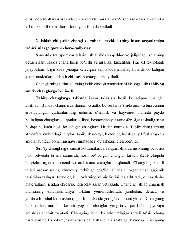 qilish qobiliyatlarini oshirish uchun kerakli choralarni ko‘rish va ishchi-xizmatchilar 
uchun kerakli shart-sharoitlarni yaratish talab etiladi. 
 
2. Ishlab chiqarish changi va zaharli moddalarning inson organizmiga 
ta’siri, ularga qarshi chora-tadbirlar 
Sanoatda, transport vositalarini ishlatishda va qishloq xo‘jaligidagi ishlarning 
deyarli hammasida chang hosil bo‘lishi va ajralishi kuzatiladi. Har xil texnologik 
jarayonlarni bajarishda yuzaga keladigan va havoda muallaq holatda bo‘ladigan 
qattiq moddalarga ishlab chiqarish changi deb aytiladi.  
Changlarning turlari ularning kelib chiqish manbalarini hisobga olib tabiiy va 
sun’iy changlarga bo‘linadi. 
Tabiiy changlarga tabiatda inson ta’sirisiz hosil bo‘ladigan changlar 
kiritiladi. Bunday changlarga shamol va qattiq bo‘ronlar ta’sirida qum va tuproqning 
eroziyalangan qatlamlarining uchishi, o‘simlik va hayvonot olamida paydo 
bo‘ladigan changlar, vulqonlar otilishi, kosmosdan yer atmosferasiga tushadigan va 
boshqa hollarda hosil bo‘ladigan changlarni kiritish mumkin. Tabiiy changlarning 
atmosfera muhitidagi miqdori tabiiy sharoitga, havoning holatiga, yil fasllariga va 
aniqlanayotgan zonaning qaysi mintaqaga joylashganligiga bog‘liq.  
Sun’iy changlarga sanoat korxonalarida va qurilishlarda insonning bevosita 
yoki bilvosita ta’siri natijasida hosil bo‘ladigan changlar kiradi. Kelib chiqishi 
bo‘yicha organik, mineral va aralashma changlar farqlanadi. Changning zararli 
ta’siri asosan uning kimyoviy tarkibiga bog‘liq. Changlar organizmga gigienik 
ta’siridan tashqari texnologik jihozlarning yemirilishini tezlashtiradi, qimmatbaho 
materiallarni ishdan chiqarib, iqtisodiy zarar yetkazadi. Changlar ishlab chiqarish 
muhitining umumsanitariya holatini yomonlashtiradi, jumladan, deraza va 
yorituvchi asboblarni ustini qoplashi oqibatida yorug‘likni kamaytiradi. Changning 
ba’zi turlari, masalan, ko‘mir, yog‘och changlari yong‘in va portlashning yuzaga 
kelishiga sharoit yaratadi. Changning ishchilar salomatligiga zararli ta’siri chang 
zarralarining fizik-kimyoviy xossasiga; kattaligi va shakliga; havodagi changning 
