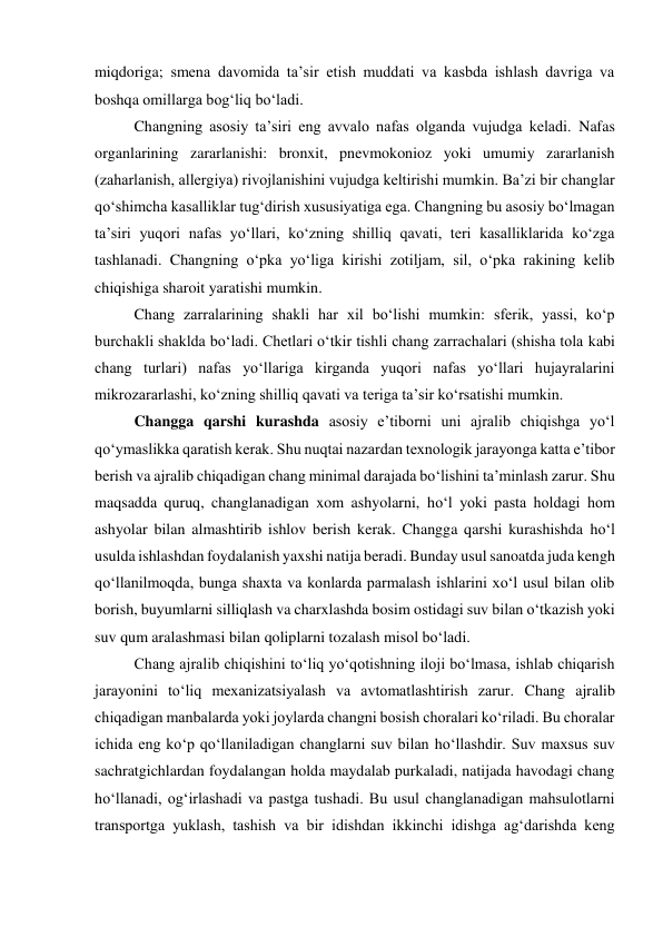 miqdoriga; smena davomida ta’sir etish muddati va kasbda ishlash davriga va 
boshqa omillarga bog‘liq bo‘ladi.  
Changning asosiy ta’siri eng avvalo nafas olganda vujudga keladi. Nafas 
organlarining zararlanishi: bronxit, pnevmokonioz yoki umumiy zararlanish 
(zaharlanish, allergiya) rivojlanishini vujudga keltirishi mumkin. Ba’zi bir changlar 
qo‘shimcha kasalliklar tug‘dirish xususiyatiga ega. Changning bu asosiy bo‘lmagan 
ta’siri yuqori nafas yo‘llari, ko‘zning shilliq qavati, teri kasalliklarida ko‘zga 
tashlanadi. Changning o‘pka yo‘liga kirishi zotiljam, sil, o‘pka rakining kelib 
chiqishiga sharoit yaratishi mumkin. 
Chang zarralarining shakli har xil bo‘lishi mumkin: sferik, yassi, ko‘p 
burchakli shaklda bo‘ladi. Chetlari o‘tkir tishli chang zarrachalari (shisha tola kabi 
chang turlari) nafas yo‘llariga kirganda yuqori nafas yo‘llari hujayralarini 
mikrozararlashi, ko‘zning shilliq qavati va teriga ta’sir ko‘rsatishi mumkin. 
Changga qarshi kurashda asosiy e’tiborni uni ajralib chiqishga yo‘l 
qo‘ymaslikka qaratish kerak. Shu nuqtai nazardan texnologik jarayonga katta e’tibor 
berish va ajralib chiqadigan chang minimal darajada bo‘lishini ta’minlash zarur. Shu 
maqsadda quruq, changlanadigan xom ashyolarni, ho‘l yoki pasta holdagi hom 
ashyolar bilan almashtirib ishlov berish kerak. Changga qarshi kurashishda ho‘l 
usulda ishlashdan foydalanish yaxshi natija beradi. Bunday usul sanoatda juda kengh 
qo‘llanilmoqda, bunga shaxta va konlarda parmalash ishlarini xo‘l usul bilan olib 
borish, buyumlarni silliqlash va charxlashda bosim ostidagi suv bilan o‘tkazish yoki 
suv qum aralashmasi bilan qoliplarni tozalash misol bo‘ladi. 
Chang ajralib chiqishini to‘liq yo‘qotishning iloji bo‘lmasa, ishlab chiqarish 
jarayonini to‘liq mexanizatsiyalash va avtomatlashtirish zarur. Chang ajralib 
chiqadigan manbalarda yoki joylarda changni bosish choralari ko‘riladi. Bu choralar 
ichida eng ko‘p qo‘llaniladigan changlarni suv bilan ho‘llashdir. Suv maxsus suv 
sachratgichlardan foydalangan holda maydalab purkaladi, natijada havodagi chang 
ho‘llanadi, og‘irlashadi va pastga tushadi. Bu usul changlanadigan mahsulotlarni 
transportga yuklash, tashish va bir idishdan ikkinchi idishga ag‘darishda keng 
