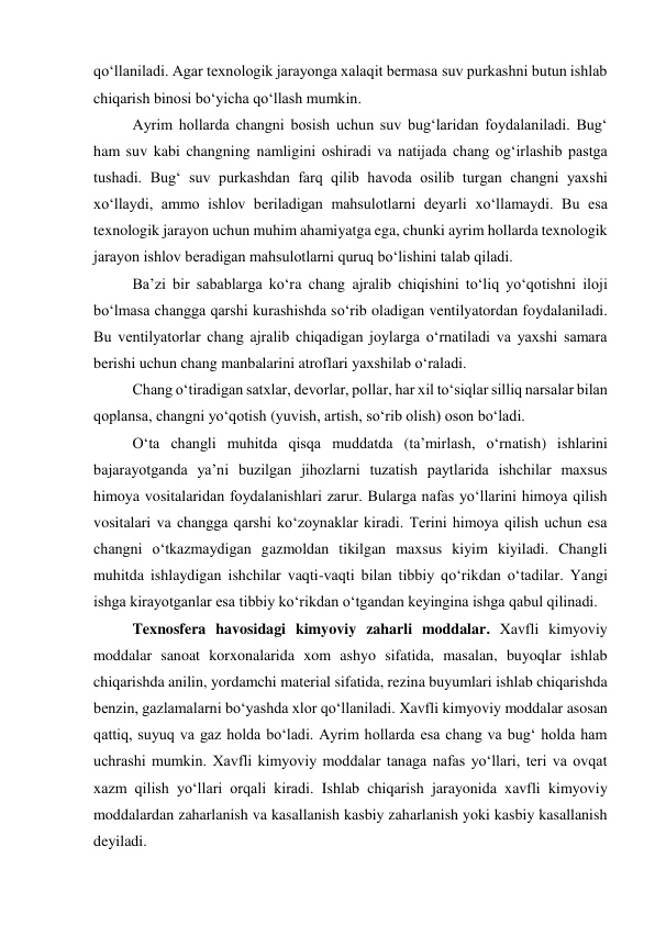 qo‘llaniladi. Agar texnologik jarayonga xalaqit bermasa suv purkashni butun ishlab 
chiqarish binosi bo‘yicha qo‘llash mumkin.  
Ayrim hollarda changni bosish uchun suv bug‘laridan foydalaniladi. Bug‘ 
ham suv kabi changning namligini oshiradi va natijada chang og‘irlashib pastga 
tushadi. Bug‘ suv purkashdan farq qilib havoda osilib turgan changni yaxshi 
xo‘llaydi, ammo ishlov beriladigan mahsulotlarni deyarli xo‘llamaydi. Bu esa 
texnologik jarayon uchun muhim ahamiyatga ega, chunki ayrim hollarda texnologik 
jarayon ishlov beradigan mahsulotlarni quruq bo‘lishini talab qiladi.  
Ba’zi bir sabablarga ko‘ra chang ajralib chiqishini to‘liq yo‘qotishni iloji 
bo‘lmasa changga qarshi kurashishda so‘rib oladigan ventilyatordan foydalaniladi. 
Bu ventilyatorlar chang ajralib chiqadigan joylarga o‘rnatiladi va yaxshi samara 
berishi uchun chang manbalarini atroflari yaxshilab o‘raladi. 
Chang o‘tiradigan satxlar, devorlar, pollar, har xil to‘siqlar silliq narsalar bilan 
qoplansa, changni yo‘qotish (yuvish, artish, so‘rib olish) oson bo‘ladi. 
O‘ta changli muhitda qisqa muddatda (ta’mirlash, o‘rnatish) ishlarini 
bajarayotganda ya’ni buzilgan jihozlarni tuzatish paytlarida ishchilar maxsus 
himoya vositalaridan foydalanishlari zarur. Bularga nafas yo‘llarini himoya qilish 
vositalari va changga qarshi ko‘zoynaklar kiradi. Terini himoya qilish uchun esa 
changni o‘tkazmaydigan gazmoldan tikilgan maxsus kiyim kiyiladi. Changli 
muhitda ishlaydigan ishchilar vaqti-vaqti bilan tibbiy qo‘rikdan o‘tadilar. Yangi 
ishga kirayotganlar esa tibbiy ko‘rikdan o‘tgandan keyingina ishga qabul qilinadi.  
Texnosfera havosidagi kimyoviy zaharli moddalar. Xavfli kimyoviy 
moddalar sanoat korxonalarida xom ashyo sifatida, masalan, buyoqlar ishlab 
chiqarishda anilin, yordamchi material sifatida, rezina buyumlari ishlab chiqarishda 
benzin, gazlamalarni bo‘yashda xlor qo‘llaniladi. Xavfli kimyoviy moddalar asosan 
qattiq, suyuq va gaz holda bo‘ladi. Ayrim hollarda esa chang va bug‘ holda ham 
uchrashi mumkin. Xavfli kimyoviy moddalar tanaga nafas yo‘llari, teri va ovqat 
xazm qilish yo‘llari orqali kiradi. Ishlab chiqarish jarayonida xavfli kimyoviy 
moddalardan zaharlanish va kasallanish kasbiy zaharlanish yoki kasbiy kasallanish 
deyiladi.  
