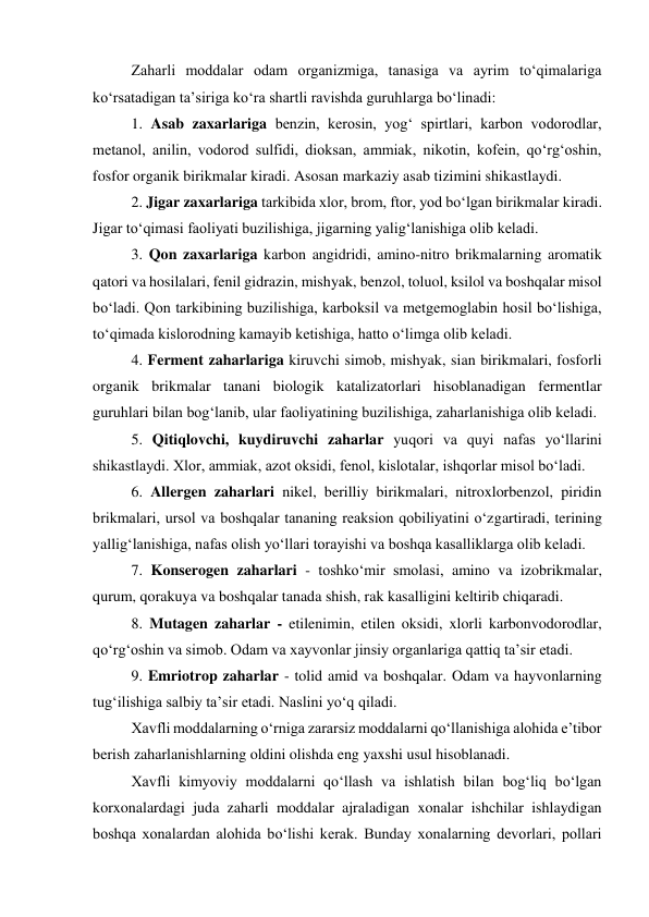 Zaharli moddalar odam organizmiga, tanasiga va ayrim to‘qimalariga 
ko‘rsatadigan ta’siriga ko‘ra shartli ravishda guruhlarga bo‘linadi: 
1. Asab zaxarlariga benzin, kerosin, yog‘ spirtlari, karbon vodorodlar, 
metanol, anilin, vodorod sulfidi, dioksan, ammiak, nikotin, kofein, qo‘rg‘oshin, 
fosfor organik birikmalar kiradi. Asosan markaziy asab tizimini shikastlaydi. 
2. Jigar zaxarlariga tarkibida xlor, brom, ftor, yod bo‘lgan birikmalar kiradi. 
Jigar to‘qimasi faoliyati buzilishiga, jigarning yalig‘lanishiga olib keladi. 
3. Qon zaxarlariga karbon angidridi, amino-nitro brikmalarning aromatik 
qatori va hosilalari, fenil gidrazin, mishyak, benzol, toluol, ksilol va boshqalar misol 
bo‘ladi. Qon tarkibining buzilishiga, karboksil va metgemoglabin hosil bo‘lishiga, 
to‘qimada kislorodning kamayib ketishiga, hatto o‘limga olib keladi. 
4. Ferment zaharlariga kiruvchi simob, mishyak, sian birikmalari, fosforli 
organik brikmalar tanani biologik katalizatorlari hisoblanadigan fermentlar 
guruhlari bilan bog‘lanib, ular faoliyatining buzilishiga, zaharlanishiga olib keladi.  
5. Qitiqlovchi, kuydiruvchi zaharlar yuqori va quyi nafas yo‘llarini 
shikastlaydi. Xlor, ammiak, azot oksidi, fenol, kislotalar, ishqorlar misol bo‘ladi. 
6. Allergen zaharlari nikel, berilliy birikmalari, nitroxlorbenzol, piridin 
brikmalari, ursol va boshqalar tananing reaksion qobiliyatini o‘zgartiradi, terining 
yallig‘lanishiga, nafas olish yo‘llari torayishi va boshqa kasalliklarga olib keladi. 
7. Konserogen zaharlari - toshko‘mir smolasi, amino va izobrikmalar, 
qurum, qorakuya va boshqalar tanada shish, rak kasalligini keltirib chiqaradi. 
8. Mutagen zaharlar - etilenimin, etilen oksidi, xlorli karbonvodorodlar, 
qo‘rg‘oshin va simob. Odam va xayvonlar jinsiy organlariga qattiq ta’sir etadi. 
9. Emriotrop zaharlar - tolid amid va boshqalar. Odam va hayvonlarning 
tug‘ilishiga salbiy ta’sir etadi. Naslini yo‘q qiladi. 
Xavfli moddalarning o‘rniga zararsiz moddalarni qo‘llanishiga alohida e’tibor 
berish zaharlanishlarning oldini olishda eng yaxshi usul hisoblanadi.  
Xavfli kimyoviy moddalarni qo‘llash va ishlatish bilan bog‘liq bo‘lgan 
korxonalardagi juda zaharli moddalar ajraladigan xonalar ishchilar ishlaydigan 
boshqa xonalardan alohida bo‘lishi kerak. Bunday xonalarning devorlari, pollari 
