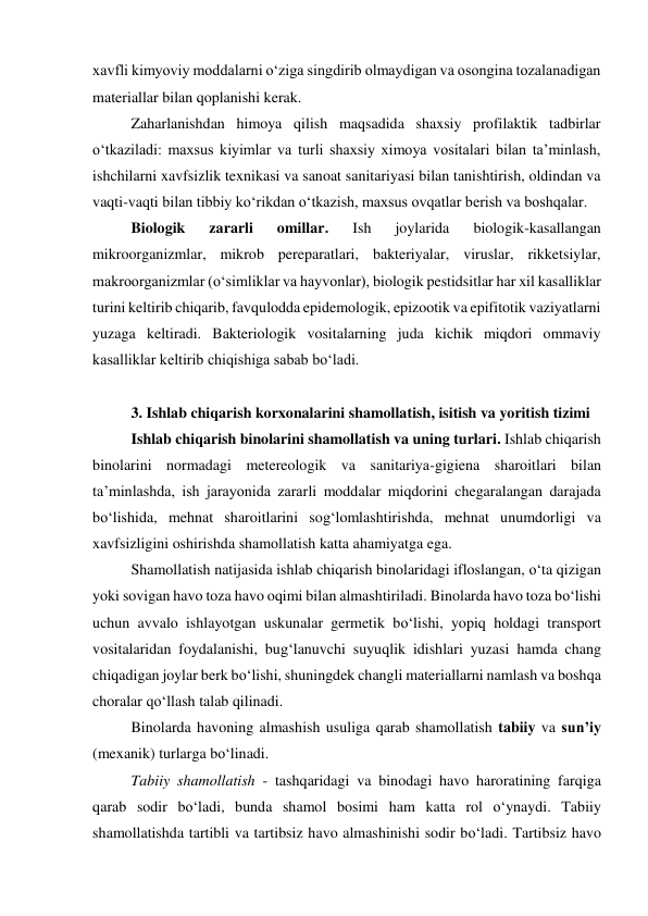 xavfli kimyoviy moddalarni o‘ziga singdirib olmaydigan va osongina tozalanadigan 
materiallar bilan qoplanishi kerak. 
Zaharlanishdan himoya qilish maqsadida shaxsiy profilaktik tadbirlar 
o‘tkaziladi: maxsus kiyimlar va turli shaxsiy ximoya vositalari bilan ta’minlash, 
ishchilarni xavfsizlik texnikasi va sanoat sanitariyasi bilan tanishtirish, oldindan va 
vaqti-vaqti bilan tibbiy ko‘rikdan o‘tkazish, maxsus ovqatlar berish va boshqalar. 
Biologik 
zararli 
omillar. 
Ish 
joylarida 
biologik-kasallangan 
mikroorganizmlar, mikrob pereparatlari, bakteriyalar, viruslar, rikketsiylar, 
makroorganizmlar (o‘simliklar va hayvonlar), biologik pestidsitlar har xil kasalliklar 
turini keltirib chiqarib, favqulodda epidemologik, epizootik va epifitotik vaziyatlarni 
yuzaga keltiradi. Bakteriologik vositalarning juda kichik miqdori ommaviy 
kasalliklar keltirib chiqishiga sabab bo‘ladi.  
 
3. Ishlab chiqarish korxonalarini shamollatish, isitish va yoritish tizimi 
Ishlab chiqarish binolarini shamollatish va uning turlari. Ishlab chiqarish 
binolarini normadagi metereologik va sanitariya-gigiena sharoitlari bilan 
ta’minlashda, ish jarayonida zararli moddalar miqdorini chegaralangan darajada 
bo‘lishida, mehnat sharoitlarini sog‘lomlashtirishda, mehnat unumdorligi va 
xavfsizligini oshirishda shamollatish katta ahamiyatga ega. 
Shamollatish natijasida ishlab chiqarish binolaridagi ifloslangan, o‘ta qizigan 
yoki sovigan havo toza havo oqimi bilan almashtiriladi. Binolarda havo toza bo‘lishi 
uchun avvalo ishlayotgan uskunalar germetik bo‘lishi, yopiq holdagi transport 
vositalaridan foydalanishi, bug‘lanuvchi suyuqlik idishlari yuzasi hamda chang 
chiqadigan joylar berk bo‘lishi, shuningdek changli materiallarni namlash va boshqa 
choralar qo‘llash talab qilinadi.  
Binolarda havoning almashish usuliga qarab shamollatish tabiiy va sun’iy 
(mexanik) turlarga bo‘linadi.  
Tabiiy shamollatish - tashqaridagi va binodagi havo haroratining farqiga 
qarab sodir bo‘ladi, bunda shamol bosimi ham katta rol o‘ynaydi. Tabiiy 
shamollatishda tartibli va tartibsiz havo almashinishi sodir bo‘ladi. Tartibsiz havo 
