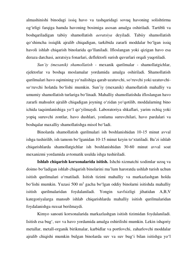 almashinishi binodagi issiq havo va tashqaridagi sovuq havoning solishtirma 
og‘irligi farqiga hamda havoning bosimiga asosan amalga oshiriladi. Tartibli va 
boshqariladigan tabiiy shamollatish aeratsiya deyiladi. Tabiiy shamollatish 
qo‘shimcha issiqlik ajralib chiqadigan, tarkibida zararli moddalar bo‘lgan issiq 
havoli ishlab chiqarish binolarida qo‘llaniladi. Ifloslangan yoki qizigan havo esa 
deraza darchasi, aeratsiya fonarlari, deflektorli surish quvurlari orqali yuqotiladi. 
Sun’iy (mexanik) shamollatish - mexanik qurilmalar - shamollatgichlar, 
ejektorlar va boshqa moslamalar yordamida amalga oshiriladi. Shamollatish 
qurilmalari havo oqimining yo‘nalishiga qarab uzatuvchi, so‘ruvchi yoki uzatuvchi-
so‘ruvchi holatda bo‘lishi mumkin. Sun’iy (mexanik) shamollatish mahalliy va 
umumiy shamollatish turlariga bo‘linadi. Mahalliy shamollatishda ifloslangan havo 
zararli mahsulot ajralib chiqadigan joyning o‘zidan yo‘qotilib, moddalarning bino 
ichida taqsimlanishiga yo‘l qo‘yilmaydi. Laboratoriya shkaflari, yarim ochiq yoki 
yopiq suruvchi zontlar, havo dushlari, yonlama suruvchilari, havo pardalari va 
boshqalar maxalliy shamollatishga misol bo‘ladi.  
Binolarda shamollatish qurilmalari ish boshlanishidan 10-15 minut avval 
ishga tushirilib, ish tamom bo‘lganidan 10-15 minut keyin to‘xtatiladi. Ba’zi ishlab 
chiqarishlarda shamollatgichlar ish boshlanishidan 30-60 minut avval soat 
mexanizmi yordamida avtomatik usulda ishga tushiriladi. 
Ishlab chiqarish korxonalarida isitish. Ishchi-xizmatchi xodimlar uzoq va 
doimo bo‘ladigan ishlab chiqarish binolarini ma’lum haroratda ushlab turish uchun 
isitish qurilmalari o‘rnatiladi. Isitish tizimi mahalliy va markazlashgan holda 
bo‘lishi mumkin. Yuzasi 500 m2 gacha bo‘lgan oddiy binolarni isitishda mahalliy 
isitish qurilmalaridan foydalaniladi. Yongin xavfsizligi jihatidan A,B,V 
kategoriyalarga mansub ishlab chiqarishlarda mahalliy isitish qurilmalaridan 
foydalanishga ruxsat berilmaydi. 
Kimyo sanoati korxonalarida markazlashgan isitish tizimidan foydalaniladi. 
Isitish esa bug‘, suv va havo yordamida amalga oshirilishi mumkin. Lekin ishqoriy 
metallar, metall-organik birikmalar, karbidlar va portlovchi, zaharlovchi moddalar 
ajralib chiqishi mumkin bulgan binolarda suv va suv bug‘i bilan isitishga yo‘l 
