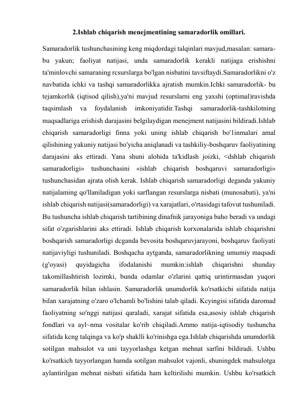  
 
2.Ishlab chiqarish menejmentining samaradorlik omillari. 
Samaradorlik tushunchasining keng miqdordagi talqinlari mavjud,masalan: samara-
bu yakun; faoliyat natijasi, unda samaradorlik kerakli natijaga erishishni 
ta'minlovchi samaraning rcsurslarga bo'lgan nisbatini tavsiftaydi.Samaradorlikni o'z 
navbatida ichki va tashqi samaradorlikka ajratish mumkin.Ichki samaradorlik- bu 
tejamkorlik (iqtisod qilish),ya'ni mavjud resurslarni eng yaxshi (optimal)ravishda 
taqsimlash 
va 
foydalanish 
imkoniyatidir.Tashqi 
samaradorlik-tashkilotning 
maqsadlariga erishish darajasini belgilaydigan menejment natijasini bildiradi.Ishlab 
chiqarish samaradorligi finna yoki uning ishlab chiqarish bo'1inmalari amal 
qilishining yakuniy natijasi bo'yicha aniqlanadi va tashkiliy-boshqaruv faoliyatining 
darajasini aks ettiradi. Yana shuni alohida ta'kidlash joizki, <dshlab chiqarish 
samaradorligi» tushunchasini «ishlab chiqarish boshqaruvi samaradorligi» 
tushunchasidan ajrata olish kerak. Ishlab chiqarish samaradorligi deganda yakuniy 
natijalaming qo'llaniladigan yoki sarflangan resurslarga nisbati (munosabati), ya'ni 
ishlab chiqarish natijasi(samaradorligi) va xarajatlari, o'rtasidagi tafovut tushuniladi. 
Bu tushuncha ishlab chiqarish tartibining dinafnik jarayoniga baho beradi va undagi 
sifat o'zgarishlarini aks ettiradi. Ishlab chiqarish korxonalarida ishlab chiqarishni 
boshqarish samaradorligi dcganda bevosita boshqaruvjarayoni, boshqaruv faoliyati 
natijaviyligi tushuniladi. Boshqacha aytganda, samaradorlikning umumiy maqsadi 
(g'oyasi) 
quyidagicha 
ifodalanishi 
mumkin:ishlab 
chiqarishni 
shunday 
takomillashtirish lozimki, bunda odamlar o'zlarini qattiq urintirmasdan yuqori 
samaradorlik bilan ishlasin. Samaradorlik unumdorlik ko'rsatkichi sifatida natija 
bilan xarajatning o'zaro o'lchamli bo'lishini talab qiladi. Kcyingisi sifatida daromad 
faoliyatning so'nggi natijasi qaraladi, xarajat sifatida esa,asosiy ishlab chiqarish 
fondlari va ayl~nma vositalar ko'rib chiqiladi.Ammo natija-iqtisodiy tushuncha 
sifatida kcng talqinga va ko'p shaklli ko'rinishga ega.Ishlab chiqarishda unumdorlik 
sotilgan mahsulot va uni tayyorlashga ketgan mehnat sarfini bildiradi. Ushbu 
ko'rsatkich tayyorlangan hamda sotilgan mahsulot vajonli, shuningdek mahsulotga 
aylantirilgan mehnat nisbati sifatida ham keltirilishi mumkin. Ushbu ko'rsatkich 
