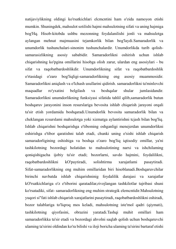  
 
natijaviylikning oldingi ko'rsatkichlari elcmcntini ham o'zida namoyon etishi 
mumkin. Shuningdek, mahsulot sotilishi hajmi mahsulotning sifati va uning hajmiga 
bog'Hq. Hisob-kitobda ushbu mezonning foydalanilishi jonli va mahsulotga 
aylangan mehnat majmuasini tejamkorlik bilan bog'laydi.Samaradorlik va 
unumdorlik tushunchalari-sinonim tushunchalardir. Unumdorlikda turib qolish-
samarasizlikning asosiy sababidir. Samaradorlikni oshirish uchun ishlab 
chiqarishning ko'pgina omillarini hisobga olish zarur, ulardan eng asosiylari - bu 
sifat va raqobatbardoshlikdir. Unumdorlikning sifat va raqobatbardoshlik 
o'rtasidagi 
o'zaro 
bog'liqligi-samaradorlikning 
eng 
asosiy 
muammosidir. 
Samaradorlikni aniqlash va o'lchash usullarini qidirish. samaradorlikni ta'minlovchi 
maqsadlar 
ro'yxatini 
belgilash 
va 
boshqalar 
shular 
jumlasidandir. 
Samaradorlikni unumdorlikning funksiyasi sifatida tahlil qilib,samaradorlik butun 
boshqaruv jarayonini inson resurslariga bevosita ishlab chiqarish jarayoni orqali 
ta'sir etish yordamida boshqaradi.Unumdorlik bevosita samaradorlik bilan va 
cheklangan rcsurslami mahsulotga yoki xizmatga aylantirishni tcjash bilan bog'liq. 
Ishlab chiqarishni boshqarishga e'tiboming oshganligi menejerdan unumdorlikni 
oshirishga e'tibor qaratishni talab etadi, chunki uning o'sishi ishlab chiqarish 
samaradorligining oshishiga va boshqa o'zaro bog'liq iqtisodiy omillar, ya'ni 
tashkilotning bozordagi holatidan to mahsulotining narxi va ishchilaming 
qoniqishigacha ijobiy ta'sir etadi; bozorlarni, savdo hajmini, foydalilikni, 
raqobatbardoshlikni 
kO'paytiradi, 
solishtirma 
xarajatlami 
pasaytiradi. 
Sifat-samaradorlikning eng muhim omillaridan biri hisoblanadi.Boshqaruvchilar 
birinchi navbatda ishlab chiqarishninig foydalilik darajasi va xarajatlar 
kO'rsatkichlariga o'z e'tiborini qaratadilar,rivojlangan tashkilotlar tajribasi shuni 
ko'rsatadiki, sifat- samaradorlikning eng muhim strategik elemcntidir.Mahsulotning 
yuqori si"fati ishlab chiqarish xarajatlarini pasaytiradi, raqobatbardoshlikni oshiradi, 
bozor talablariga to'liqroq mos keladi, mahsulotning iste'mol qadri (qiymati), 
tashkilotning 
qiyofasini, 
obrazini 
yaratadi.Tashqi 
muhit 
omillari 
ham 
samaradorlikka ta'sir etadi va bozordagi ahvolni saqlab qolish uchun boshqaruvchi 
ulaming ta'sirini oldindan ko'ra bilishi va iloji boricha ulaming ta'sirini bartaraf etishi 
