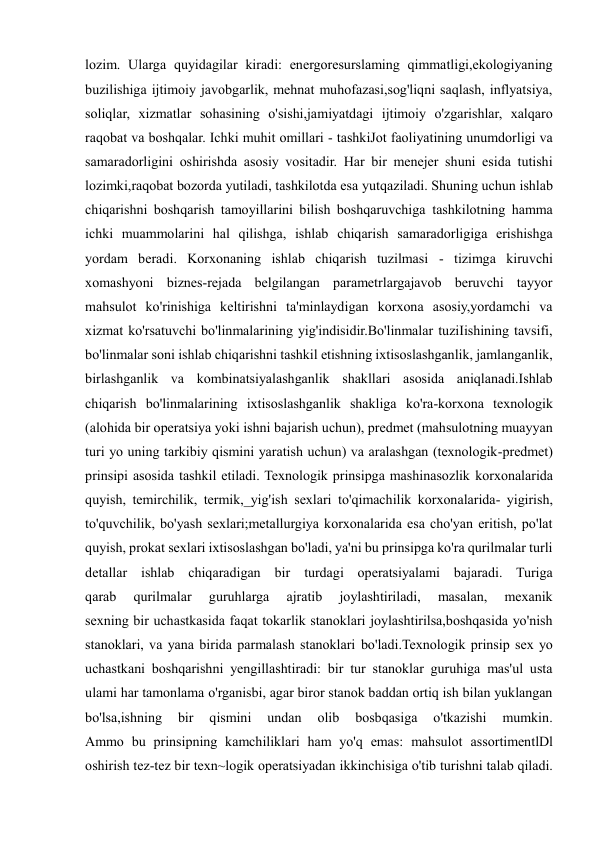  
 
lozim. Ularga quyidagilar kiradi: energoresurslaming qimmatligi,ekologiyaning 
buzilishiga ijtimoiy javobgarlik, mehnat muhofazasi,sog'liqni saqlash, inflyatsiya, 
soliqlar, xizmatlar sohasining o'sishi,jamiyatdagi ijtimoiy o'zgarishlar, xalqaro 
raqobat va boshqalar. Ichki muhit omillari - tashkiJot faoliyatining unumdorligi va 
samaradorligini oshirishda asosiy vositadir. Har bir menejer shuni esida tutishi 
lozimki,raqobat bozorda yutiladi, tashkilotda esa yutqaziladi. Shuning uchun ishlab 
chiqarishni boshqarish tamoyillarini bilish boshqaruvchiga tashkilotning hamma 
ichki muammolarini hal qilishga, ishlab chiqarish samaradorligiga erishishga 
yordam beradi. Korxonaning ishlab chiqarish tuzilmasi - tizimga kiruvchi 
xomashyoni biznes-rejada belgilangan parametrlargajavob beruvchi tayyor 
mahsulot ko'rinishiga keltirishni ta'minlaydigan korxona asosiy,yordamchi va 
xizmat ko'rsatuvchi bo'linmalarining yig'indisidir.Bo'linmalar tuziIishining tavsifi, 
bo'linmalar soni ishlab chiqarishni tashkil etishning ixtisoslashganlik, jamlanganlik, 
birlashganlik va kombinatsiyalashganlik shakllari asosida aniqlanadi.Ishlab 
chiqarish bo'linmalarining ixtisoslashganlik shakliga ko'ra-korxona texnologik 
(alohida bir operatsiya yoki ishni bajarish uchun), predmet (mahsulotning muayyan 
turi yo uning tarkibiy qismini yaratish uchun) va aralashgan (texnologik-predmet) 
prinsipi asosida tashkil etiladi. Texnologik prinsipga mashinasozlik korxonalarida 
quyish, temirchilik, termik,_yig'ish sexlari to'qimachilik korxonalarida- yigirish, 
to'quvchilik, bo'yash sexlari;metallurgiya korxonalarida esa cho'yan eritish, po'lat 
quyish, prokat sexlari ixtisoslashgan bo'ladi, ya'ni bu prinsipga ko'ra qurilmalar turli 
detallar ishlab chiqaradigan bir turdagi operatsiyalami bajaradi. Turiga 
qarab 
qurilmalar 
guruhlarga 
ajratib 
joylashtiriladi, 
masalan, 
mexanik 
sexning bir uchastkasida faqat tokarlik stanoklari joylashtirilsa,boshqasida yo'nish 
stanoklari, va yana birida parmalash stanoklari bo'ladi.Texnologik prinsip sex yo 
uchastkani boshqarishni yengillashtiradi: bir tur stanoklar guruhiga mas'ul usta 
ulami har tamonlama o'rganisbi, agar biror stanok baddan ortiq ish bilan yuklangan 
bo'lsa,ishning 
bir 
qismini 
undan 
olib 
bosbqasiga 
o'tkazishi 
mumkin. 
Ammo bu prinsipning kamchiliklari ham yo'q emas: mahsulot assortimentlDl 
oshirish tez-tez bir texn~logik operatsiyadan ikkinchisiga o'tib turishni talab qiladi. 
