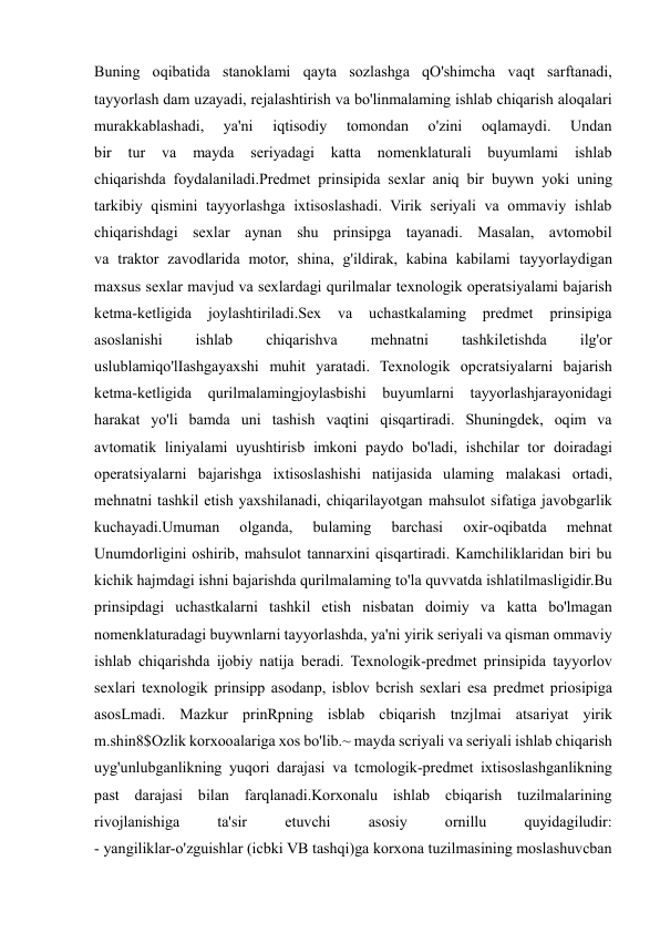  
 
Buning oqibatida stanoklami qayta sozlashga qO'shimcha vaqt sarftanadi, 
tayyorlash dam uzayadi, rejalashtirish va bo'linmalaming ishlab chiqarish aloqalari 
murakkablashadi, 
ya'ni 
iqtisodiy 
tomondan 
o'zini 
oqlamaydi. 
Undan 
bir 
tur 
va 
mayda 
seriyadagi katta 
nomenklaturali buyumlami 
ishlab 
chiqarishda foydalaniladi.Predmet prinsipida sexlar aniq bir buywn yoki uning 
tarkibiy qismini tayyorlashga ixtisoslashadi. Virik seriyali va ommaviy ishlab 
chiqarishdagi sexlar aynan shu prinsipga tayanadi. Masalan, avtomobil 
va traktor zavodlarida motor, shina, g'ildirak, kabina kabilami tayyorlaydigan 
maxsus sexlar mavjud va sexlardagi qurilmalar texnologik operatsiyalami bajarish 
ketma-ketligida 
joylashtiriladi.Sex 
va 
uchastkalaming predmet 
prinsipiga 
asoslanishi 
ishlab 
chiqarishva 
mehnatni 
tashkiletishda 
ilg'or 
uslublamiqo'lIashgayaxshi muhit yaratadi. Texnologik opcratsiyalarni bajarish 
ketma-ketligida qurilmalamingjoylasbishi buyumlarni tayyorlashjarayonidagi 
harakat yo'li bamda uni tashish vaqtini qisqartiradi. Shuningdek, oqim va 
avtomatik liniyalami uyushtirisb imkoni paydo bo'ladi, ishchilar tor doiradagi 
operatsiyalarni bajarishga ixtisoslashishi natijasida ulaming malakasi ortadi, 
mehnatni tashkil etish yaxshilanadi, chiqarilayotgan mahsulot sifatiga javobgarlik 
kuchayadi.Umuman 
olganda, 
bulaming 
barchasi 
oxir-oqibatda 
mehnat 
Unumdorligini oshirib, mahsulot tannarxini qisqartiradi. Kamchiliklaridan biri bu 
kichik hajmdagi ishni bajarishda qurilmalaming to'la quvvatda ishlatilmasligidir.Bu 
prinsipdagi uchastkalarni tashkil etish nisbatan doimiy va katta bo'lmagan 
nomenklaturadagi buywnlarni tayyorlashda, ya'ni yirik seriyali va qisman ommaviy 
ishlab chiqarishda ijobiy natija beradi. Texnologik-predmet prinsipida tayyorlov 
sexlari texnologik prinsipp asodanp, isblov bcrish sexlari esa predmet priosipiga 
asosLmadi. Mazkur prinRpning isblab cbiqarish tnzjlmai atsariyat yirik 
m.shin8$Ozlik korxooalariga xos bo'lib.~ mayda scriyali va seriyali ishlab chiqarish 
uyg'unlubganlikning yuqori darajasi va tcmologik-predmet ixtisoslashganlikning 
past darajasi bilan farqlanadi.Korxonalu ishlab cbiqarish tuzilmalarining 
rivojlanishiga 
ta'sir 
etuvchi 
asosiy 
ornillu 
quyidagiludir: 
- yangiliklar-o'zguishlar (icbki VB tashqi)ga korxona tuzilmasining moslashuvcban 
