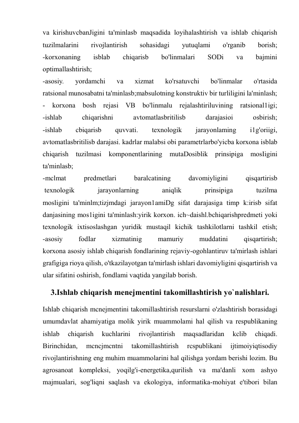  
 
va kirishuvcbanJigini ta'minlasb maqsadida loyihalashtirish va ishlab chiqarish 
tuzilmalarini 
rivojlantirish 
sohasidagi 
yutuqlami 
o'rganib 
borish; 
-korxonaning 
isblab 
chiqarisb 
bo'linmalari 
SODi 
va 
bajmini 
optimallashtirish; 
-asosiy. 
yordamchi 
va 
xizmat 
ko'rsatuvchi 
bo'linmalar 
o'rtasida 
ratsional munosabatni ta'minlasb;mabsulotning konstruktiv bir turliligini la'minlash; 
- korxona bosh rejasi VB bo'linmalu rejalashtiriluvining ratsional1igi; 
-ishlab 
chiqarishni 
avtomatlasbritilisb 
darajasioi 
osbirish; 
-ishlab 
cbiqarisb 
quvvati. 
texnologik 
jarayonlaming 
i1g'oriigi, 
avtomatlasbritilisb darajasi. kadrlar malabsi obi parametrlarbo'yicba korxona isblab 
chiqarish tuzilmasi komponentlarining mutaDosiblik prinsipiga mosIigini 
ta'minlasb; 
-mclmat 
predmetlari 
baralcatining 
davomiyligini 
qisqartirisb 
 texnologik 
jarayonlarning 
aniqlik 
prinsipiga 
tuzilma 
mosligini ta'minlm;tizjmdagi jarayon1amiDg sifat darajasiga timp k:irisb sifat 
danjasining mos1igini ta'minlash:yirik korxon. ich~daishl.bchiqarishpredmeti yoki 
texnologik ixtisoslashgan yuridik mustaqil kichik tashkilotlarni tashkil etish; 
-asosiy 
fodIar 
xizmatinig 
mamuriy 
muddatini 
qisqartirish; 
korxona asosiy ishlab chiqarish fondlarining rejaviy-ogohlantiruv ta'mirlash ishlari 
grafigiga rioya qilish, o'tkazilayotgan ta'mirlash ishlari davomiyligini qisqartirish va 
ular sifatini oshirish, fondlami vaqtida yangilab borish. 
3.Ishlab chiqarish menejmentini takomillashtirish yo`nalishlari. 
Ishlab chiqarish mcnejmentini takomillashtirish resurslarni o'zlashtirish borasidagi 
umumdavlat ahamiyatiga molik yirik muammolami hal qilish va respublikaning 
ishlab 
chiqarish 
kuchlarini 
rivojlantirish 
maqsadlaridan 
kclib 
chiqadi. 
Birinchidan, 
mcncjmcntni 
takomillashtirish 
rcspublikani 
ijtimoiyiqtisodiy 
rivojlantirishning eng muhim muammolarini hal qilishga yordam berishi lozim. Bu 
agrosanoat kompleksi, yoqilg'i-energetika,qurilish va ma'danli xom ashyo 
majmualari, sog'liqni saqlash va ekologiya, informatika-mohiyat e'tibori bilan 
