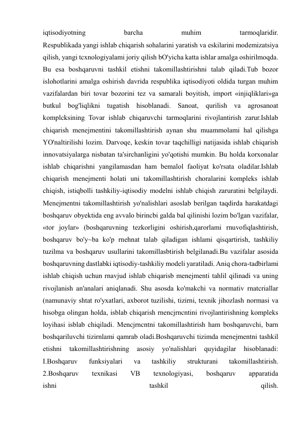  
 
iqtisodiyotning 
barcha 
muhim 
tarmoqlaridir. 
Respublikada yangi ishlab chiqarish sohalarini yaratish va eskilarini modemizatsiya 
qilish, yangi tcxnologiyalami joriy qilish bO'yicha katta ishlar amalga oshirilmoqda. 
Bu esa boshqaruvni tashkil etishni takomillashtirishni talab qiladi.Tub bozor 
islohotlarini amalga oshirish davrida respublika iqtisodiyoti oldida turgan muhim 
vazifalardan biri tovar bozorini tez va samarali boyitish, import «injiqliklari»ga 
butkul bog'liqlikni tugatish hisoblanadi. Sanoat, qurilish va agrosanoat 
komplcksining Tovar ishlab chiqaruvchi tarmoqlarini rivojlantirish zarur.Ishlab 
chiqarish menejmentini takomillashtirish aynan shu muammolami hal qilishga 
YO'naltirilishi lozim. Darvoqe, keskin tovar taqchilligi natijasida ishlab chiqarish 
innovatsiyalarga nisbatan ta'sirchanligini yo'qotishi mumkin. Bu holda korxonalar 
ishlab chiqarishni yangilamasdan ham bemalol faoliyat ko'rsata oladilar.Ishlab 
chiqarish menejmenti holati uni takomillashtirish choralarini kompleks ishlab 
chiqish, istiqbolli tashkiliy-iqtisodiy modelni ishlab chiqish zaruratini belgilaydi. 
Menejmentni takomillashtirish yo'nalishlari asoslab berilgan taqdirda harakatdagi 
boshqaruv obyektida eng avvalo birincbi galda bal qilinishi lozim bo'lgan vazifalar, 
«tor joylar» (boshqaruvning tezkorligini oshirish,qarorlami rnuvofiqlashtirish, 
boshqaruv bo'y~ba ko'p rnehnat talab qiladigan ishlami qisqartirish, tashkiliy 
tuzilma va boshqaruv usullarini takomillasbtirish belgilanadi.Bu vazifalar asosida 
boshqaruvning dastlabki iqtisodiy-tashkiliy modeli yaratiladi. Aniq chora-tadbirlami 
ishlab chiqish uchun rnavjud ishlab chiqarisb menejmenti tahlil qilinadi va uning 
rivojlanish an'analari aniqlanadi. Shu asosda ko'makchi va normativ rnatcriallar 
(namunaviy shtat ro'yxatlari, axborot tuzilishi, tizirni, texnik jihozlash normasi va  
hisobga olingan holda, isblab chiqarish rnencjrncntini rivojlantirishning kompleks 
loyihasi isblab chiqiladi. Mencjrncntni takomillashtirish ham boshqaruvchi, barn 
boshqariluvchi tizirnlami qamrab oladi.Boshqaruvchi tizimda menejmentni tashkil 
etishni 
takomillashtirishning 
asosiy 
yo'nalishlari 
quyidagilar 
hisoblanadi: 
I.Boshqaruv 
funksiyalari 
va 
tashkiliy 
strukturani 
takomillashtirish. 
2.Boshqaruv 
texnikasi 
VB 
texnologiyasi, 
boshqaruv 
apparatida 
ishni 
tashkil 
qilish. 
