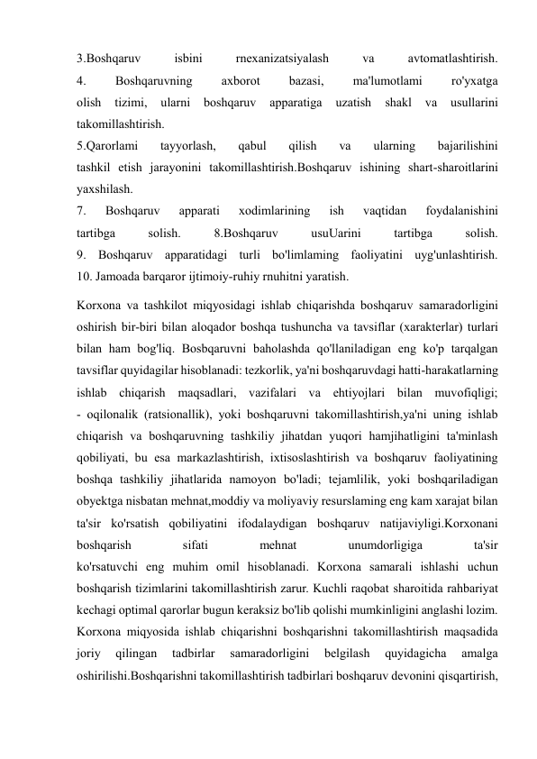  
 
3.Boshqaruv 
isbini 
rnexanizatsiyalash 
va 
avtomatlashtirish. 
4. 
Boshqaruvning 
axborot 
bazasi, 
ma'lumotlami 
ro'yxatga 
olish 
tizimi, 
ularni 
boshqaruv 
apparatiga 
uzatish 
shakl 
va 
usullarini 
takomillashtirish. 
5.Qarorlami 
tayyorlash, 
qabul 
qilish 
va 
ularning 
bajarilishini 
tashkil etish jarayonini takomillashtirish.Boshqaruv ishining shart-sharoitlarini 
yaxshilash. 
7. 
Boshqaruv 
apparati 
xodimlarining 
ish 
vaqtidan 
foydalanishini 
tartibga 
solish. 
8.Boshqaruv 
usuUarini 
tartibga 
solish. 
9. Boshqaruv apparatidagi turli bo'limlaming faoliyatini uyg'unlashtirish. 
10. Jamoada barqaror ijtimoiy-ruhiy rnuhitni yaratish. 
Korxona va tashkilot miqyosidagi ishlab chiqarishda boshqaruv samaradorligini 
oshirish bir-biri bilan aloqador boshqa tushuncha va tavsiflar (xarakterlar) turlari 
bilan ham bog'liq. Bosbqaruvni baholashda qo'llaniladigan eng ko'p tarqalgan 
tavsiflar quyidagilar hisoblanadi: tezkorlik, ya'ni boshqaruvdagi hatti-harakatlarning 
ishlab chiqarish maqsadlari, vazifalari va ehtiyojlari bilan muvofiqligi; 
- oqilonalik (ratsionallik), yoki boshqaruvni takomillashtirish,ya'ni uning ishlab 
chiqarish va boshqaruvning tashkiliy jihatdan yuqori hamjihatligini ta'minlash 
qobiliyati, bu esa markazlashtirish, ixtisoslashtirish va boshqaruv faoliyatining 
boshqa tashkiliy jihatlarida namoyon bo'ladi; tejamlilik, yoki boshqariladigan 
obyektga nisbatan mehnat,moddiy va moliyaviy resurslaming eng kam xarajat bilan 
ta'sir ko'rsatish qobiliyatini ifodalaydigan boshqaruv natijaviyligi.Korxonani 
boshqarish 
sifati 
mehnat 
unumdorligiga 
ta'sir 
ko'rsatuvchi eng muhim omil hisoblanadi. Korxona samarali ishlashi uchun 
boshqarish tizimlarini takomillashtirish zarur. Kuchli raqobat sharoitida rahbariyat 
kechagi optimal qarorlar bugun keraksiz bo'lib qolishi mumkinligini anglashi lozim. 
Korxona miqyosida ishlab chiqarishni boshqarishni takomillashtirish maqsadida 
joriy 
qilingan 
tadbirlar 
samaradorligini 
belgilash 
quyidagicha 
amalga 
oshirilishi.Boshqarishni takomillashtirish tadbirlari boshqaruv devonini qisqartirish, 
