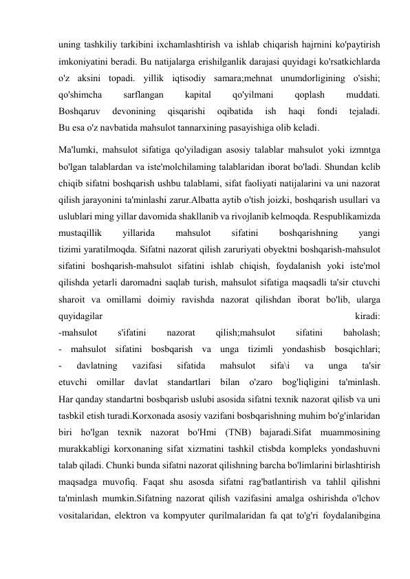  
 
uning tashkiliy tarkibini ixchamlashtirish va ishlab chiqarish hajrnini ko'paytirish 
imkoniyatini beradi. Bu natijalarga erishilganlik darajasi quyidagi ko'rsatkichlarda 
o'z aksini topadi. yillik iqtisodiy samara;mehnat unumdorligining o'sishi; 
qo'shimcha 
sarflangan 
kapital 
qo'yilmani 
qoplash 
muddati. 
Boshqaruv 
devonining 
qisqarishi 
oqibatida 
ish 
haqi 
fondi 
tejaladi. 
Bu esa o'z navbatida mahsulot tannarxining pasayishiga olib keladi. 
Ma'lumki, mahsulot sifatiga qo'yiladigan asosiy talablar mahsulot yoki izmntga 
bo'lgan talablardan va iste'molchilaming talablaridan iborat bo'ladi. Shundan kclib 
chiqib sifatni boshqarish ushbu talablami, sifat faoliyati natijalarini va uni nazorat 
qilish jarayonini ta'minlashi zarur.Albatta aytib o'tish joizki, boshqarish usullari va 
uslublari ming yillar davomida shakllanib va rivojlanib kelmoqda. Respublikamizda 
mustaqillik 
yillarida 
mahsulot 
sifatini 
boshqarishning 
yangi 
tizimi yaratilmoqda. Sifatni nazorat qilish zaruriyati obyektni boshqarish-mahsulot 
sifatini boshqarish-mahsulot sifatini ishlab chiqish, foydalanish yoki iste'mol 
qilishda yetarli daromadni saqlab turish, mahsulot sifatiga maqsadli ta'sir ctuvchi 
sharoit va omillami doimiy ravishda nazorat qilishdan iborat bo'lib, ularga 
quyidagilar 
kiradi: 
-mahsulot 
s'ifatini 
nazorat 
qilish;mahsulot 
sifatini 
baholash; 
- mahsulot sifatini bosbqarish va unga tizimli yondashisb bosqichlari; 
- 
davlatning 
vazifasi 
sifatida 
mahsulot 
sifa\i 
va 
unga 
ta'sir 
etuvchi omillar davlat standartlari bilan o'zaro bog'liqligini ta'minlash. 
Har qanday standartni bosbqarisb uslubi asosida sifatni texnik nazorat qilisb va uni 
tasbkil etish turadi.Korxonada asosiy vazifani bosbqarishning muhim bo'g'inlaridan 
biri ho'lgan texnik nazorat bo'Hmi (TNB) bajaradi.Sifat muammosining 
murakkabligi korxonaning sifat xizmatini tashkil ctisbda kompleks yondashuvni 
talab qiladi. Chunki bunda sifatni nazorat qilishning barcha bo'limlarini birlashtirish 
maqsadga muvofiq. Faqat shu asosda sifatni rag'batlantirish va tahlil qilishni 
ta'minlash mumkin.Sifatning nazorat qilish vazifasini amalga oshirishda o'lchov 
vositalaridan, elektron va kompyuter qurilmalaridan fa qat to'g'ri foydalanibgina 
