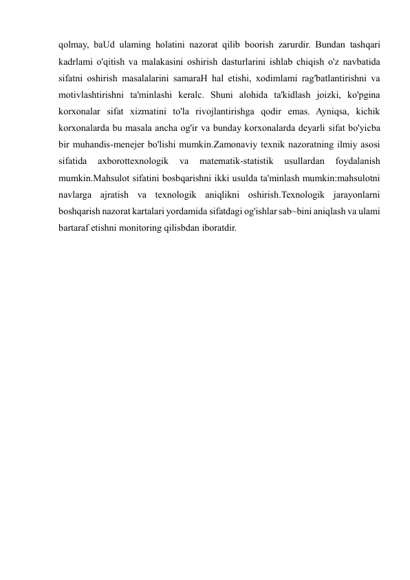  
 
qolmay, baUd ulaming holatini nazorat qilib boorish zarurdir. Bundan tashqari 
kadrlami o'qitish va malakasini oshirish dasturlarini ishlab chiqish o'z navbatida 
sifatni oshirish masalalarini samaraH hal etishi, xodimlami rag'batlantirishni va 
motivlashtirishni ta'minlashi keralc. Shuni alohida ta'kidlash joizki, ko'pgina 
korxonalar sifat xizmatini to'la rivojlantirishga qodir emas. Ayniqsa, kichik 
korxonalarda bu masala ancha og'ir va bunday korxonalarda deyarli sifat bo'yicba 
bir muhandis-menejer bo'lishi mumkin.Zamonaviy texnik nazoratning ilmiy asosi 
sifatida 
axborottexnologik 
va 
matematik-statistik 
usullardan 
foydalanish 
mumkin.Mahsulot sifatini bosbqarishni ikki usulda ta'minlash mumkin:mahsulotni 
navlarga ajratish va texnologik aniqlikni oshirish.Texnologik jarayonlarni 
boshqarish nazorat kartalari yordamida sifatdagi og'ishlar sab~bini aniqlash va ulami 
bartaraf etishni monitoring qilisbdan iboratdir. 
 
 
 
 
 
 
 
 
 
 
 
