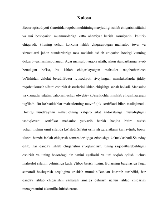  
 
Xulosa 
Bozor iqtisodiyoti sharoitida raqobat muhitining mavjudligi ishlab chiqarish sifatini 
va uni boshqarish muammolariga katta ahamiyat berish zaruriyatini keltirib 
chiqaradi. Shuning uchun korxona ishlab chiqarayotgan mahsulot, tovar va 
xizmatlarni jahon standartlariga mos ravishda ishlab chiqarish hozirgi kunning 
dolzarb vazifasi hisoblanadi. Agar mahsulot yuqori sifatli, jahon standartlariga javob 
beradigan 
bo'lsa, 
bu 
ishlab 
chiqarilayotgan 
mahsulot 
raqobatbardosh 
bo'lishidan dalolat beradi.Bozor iqtisodiyoti rivojlangan mamlakatlarda jiddiy 
raqobat,kurash sifatni oshirish dasturlarini ishlab chiqishga sabab bo'ladi. Mahsulot 
va xizmatlar sifatini baholash uchun obyektiv ko'rsatkichlarni ishlab chiqish zarurati 
tug'iladi. Bu ko'rsatkichlar mahsulotning muvofiqlik sertifikati bilan tasdiqlanadi. 
Hozirgi kunda'aynnn mahsulotning xalqaro sifat andozalariga muvofiqligini 
tasdiqlovchi 
sertifikat 
mahsulot 
yetkazib 
berish 
haqida 
bitirn 
tuzish 
uchun muhim omit sifatida ko'riladi.Sifatni oshirish xarajatlami karnaytirib, bozor 
ulushi hamda ishlab chiqarish samaradorligiga erishishga ko'maklashadi.Shunday 
qilib, har qanday ishlab chiqarishni rivojlantirish, uning raqobatbardoshligini 
oshirish va uning bozordagi o'z o'mini egallashi va uni saqlab qolishi uchun 
mahsulot sifatini oshirishga katla e'tibor berish lozim. Bularning barchasiga faqat 
samarali boshqarish orqaligina erishish mumkin.Bundan ko'rinib turibdiki, har 
qanday ishlab chiqarishni samarali amalga oshirish uchun ishlab chiqarish 
menejrnentini takomillashtirish zarur. 
 
