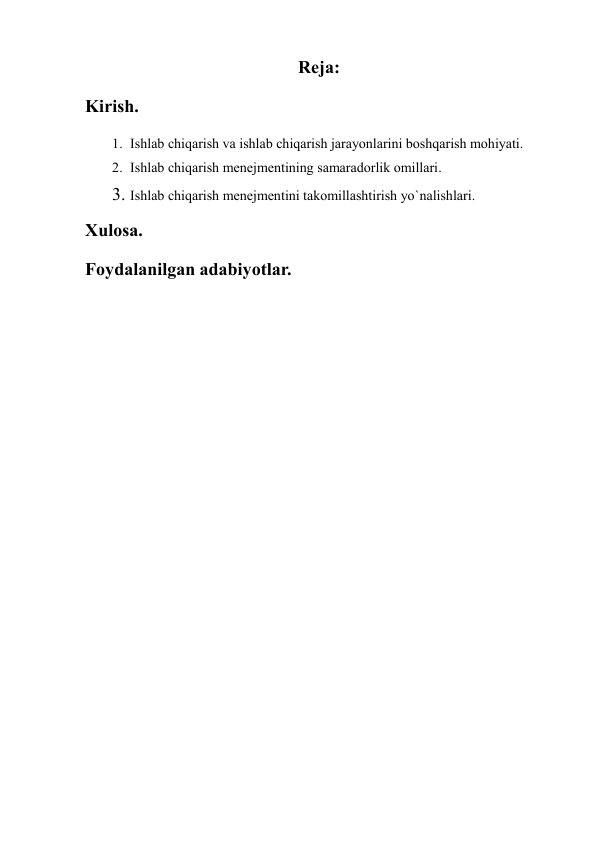  
 
Reja: 
Kirish. 
1. Ishlab chiqarish va ishlab chiqarish jarayonlarini boshqarish mohiyati. 
2. Ishlab chiqarish menejmentining samaradorlik omillari. 
3. Ishlab chiqarish menejmentini takomillashtirish yo`nalishlari. 
Xulosa. 
Foydalanilgan adabiyotlar. 
 
 
 
 
 
 
 
 
 
 
 
 
 
 
 
