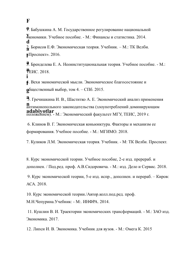  
 
F
o
y
d
a
l
a
n
i
l
g
a
n
adabiyotlar 
1. Бабушкина А. М. Государственное регулирование национальной 
экономики. Учебное пособие. - М.: Финансы и статистика. 2014.  
2. Борисов Е.Ф. Экономическая теория. Учебник. – М.: ТК Велби. 
«Проспект». 2016.  
3. Бренделева Е. А. Неоинституциональная теория. Учебное пособие. - М.: 
ТЕИС. 2018.  
4. Вехи экономической мысли. Экономическое благосостояние и 
общественный выбор, том 4. – СПб. 2015. 
 5. Гречишкина И. В., Шаститко А. Е. Экономический анализ применения 
антимонопольного законодательства (злоупотреблений доминирующим 
положением). - М.: Экономический факультет МГУ, ТЕИС, 2019 г. 
 6. Клинов В. Г. Экономическая коньюнктура. Факторы и механизм ее 
формирования. Учебное пособие. - М.: МГИМО. 2018.  
7. Куликов Л.М. Экономическая теория. Учебник. - М: ТК Велби. Проспект. 
8. Курс экономической теории. Учебное пособие, 2-е изд. пререраб. и 
дополнен. / Под.ред. проф. А.В.Сидоровича. - М.: изд. Дело и Сервис. 2018. 
 9. Курс экономической теории, 5-е изд. испр., дополнен. и перераб. – Киров: 
АСА. 2018.  
10. Курс экономической теории./Автор.колл.под.ред. проф. 
М.Н.Чепурина.Учебник: - М:. ИНФРА. 2014. 
 11. Кушлин В. И. Траектории экономических трансформаций. - М.: ЗАО изд. 
Экономика. 2017.  
12. Липси И. В. Экономика. Учебник для вузов. - М.: Омега К. 2015 
 
