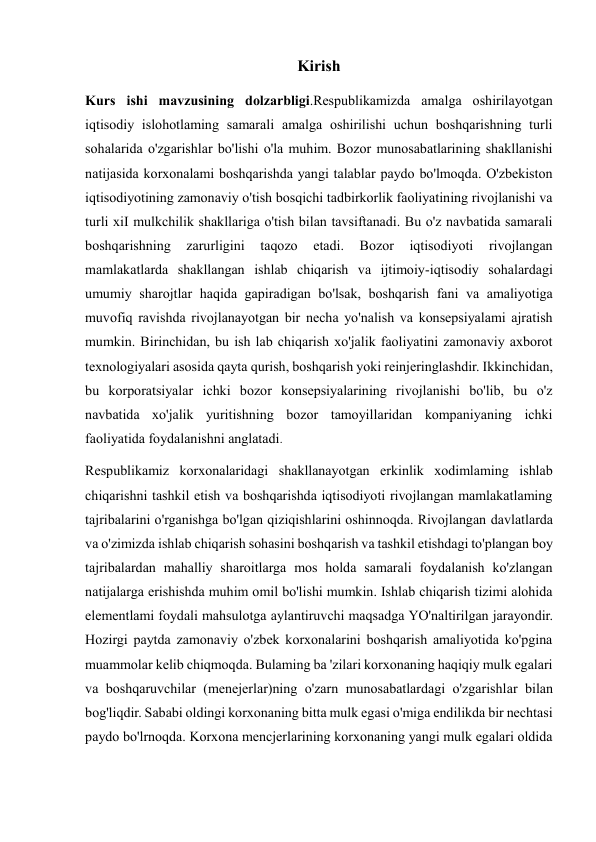  
 
Kirish 
Kurs ishi mavzusining dolzarbligi.Respublikamizda amalga oshirilayotgan 
iqtisodiy islohotlaming samarali amalga oshirilishi uchun boshqarishning turli 
sohalarida o'zgarishlar bo'lishi o'la muhim. Bozor munosabatlarining shakllanishi 
natijasida korxonalami boshqarishda yangi talablar paydo bo'lmoqda. O'zbekiston 
iqtisodiyotining zamonaviy o'tish bosqichi tadbirkorlik faoliyatining rivojlanishi va 
turli xiI mulkchilik shakllariga o'tish bilan tavsiftanadi. Bu o'z navbatida samarali 
boshqarishning 
zarurligini 
taqozo 
etadi. 
Bozor 
iqtisodiyoti 
rivojlangan 
mamlakatlarda shakllangan ishlab chiqarish va ijtimoiy-iqtisodiy sohalardagi 
umumiy sharojtlar haqida gapiradigan bo'lsak, boshqarish fani va amaliyotiga 
muvofiq ravishda rivojlanayotgan bir necha yo'nalish va konsepsiyalami ajratish 
mumkin. Birinchidan, bu ish lab chiqarish xo'jalik faoliyatini zamonaviy axborot 
texnologiyalari asosida qayta qurish, boshqarish yoki reinjeringlashdir. Ikkinchidan, 
bu korporatsiyalar ichki bozor konsepsiyalarining rivojlanishi bo'lib, bu o'z 
navbatida xo'jalik yuritishning bozor tamoyillaridan kompaniyaning ichki 
faoliyatida foydalanishni anglatadi. 
Respublikamiz korxonalaridagi shakllanayotgan erkinlik xodimlaming ishlab 
chiqarishni tashkil etish va boshqarishda iqtisodiyoti rivojlangan mamlakatlaming 
tajribalarini o'rganishga bo'lgan qiziqishlarini oshinnoqda. Rivojlangan davlatlarda 
va o'zimizda ishlab chiqarish sohasini boshqarish va tashkil etishdagi to'plangan boy 
tajribalardan mahalliy sharoitlarga mos holda samarali foydalanish ko'zlangan 
natijalarga erishishda muhim omil bo'lishi mumkin. Ishlab chiqarish tizimi alohida 
elementlami foydali mahsulotga aylantiruvchi maqsadga YO'naltirilgan jarayondir. 
Hozirgi paytda zamonaviy o'zbek korxonalarini boshqarish amaliyotida ko'pgina 
muammolar kelib chiqmoqda. Bulaming ba 'zilari korxonaning haqiqiy mulk egalari 
va boshqaruvchilar (menejerlar)ning o'zarn munosabatlardagi o'zgarishlar bilan 
bog'liqdir. Sababi oldingi korxonaning bitta mulk egasi o'miga endilikda bir nechtasi 
paydo bo'lrnoqda. Korxona mencjerlarining korxonaning yangi mulk egalari oldida 
