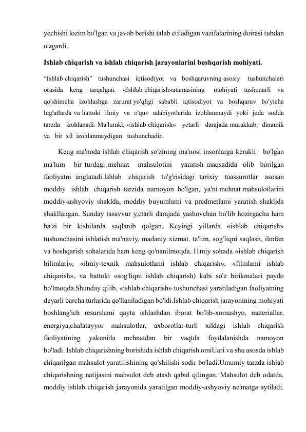  
 
yechishi lozim bo'lgan va javob berishi talab etiladigan vazifalarining doirasi tubdan 
o'zgardi. 
Ishlab chiqarish va ishlab chiqarish jarayonlarini boshqarish mohiyati. 
“Ishlab chiqarish”   tushunchasi   iqtisodiyot   va   boshqaruvning asosiy    tushunchalari   
orasida   keng   tarqalgan.   «Ishlab chiqarish»atamasining    mohiyati   tushunarli   va   
qo'shimcha   izohlashga   zarurat yo'qligi   sababli   iqtisodiyot   va   boshqaruv   bo'yicha   
lug'atlarda va hattoki  ilmiy  va  o'quv  adabiyotlarida  izohlanmaydi  yoki  juda  sodda 
tarzda   izohlanadi. Ma'lumki, «ishlab chiqarish»   yetarli   darajada murakkab,  dinamik   
va   bir  xil  izohlanmaydigan   tushunchadir. 
        Keng ma'noda ishlab chiqarish so'zining ma'nosi insonlarga kerakli   bo'lgan   
ma'lum   bir turdagi mehnat   mahsulotini   yaratish maqsadida  olib  borilgan  
faoliyatni  anglatadi.Ishlab   chiqarish   to'g'risidagi  tarixiy   taassurotlar   asosan 
moddiy   ishlab   chiqarish  tarzida  namoyon  bo'lgan,  ya'ni mehnat mahsulotlarini 
moddiy-ashyoviy shaklda, moddiy buyumlami va prcdmetlami yaratish shaklida 
shakllangan. Sunday tasavvur y,ctarli darajada yashovchan bo'lib hozirgacha ham 
ba'zi bir kishilarda saqlanib qolgan. Kcyingi yillarda «ishlab chiqarish» 
tushunchasini ishlatish ma'naviy, madaniy xizmat, ta'lim, sog'liqni saqlash, ilmfan 
va boshqarish sohalarida ham keng qo'nanilmoqda. I1miy sohada «ishlab chiqarish 
bilimlari», «ilmiy-texnik mahsulotlami ishlab chiqarish», «filmlami ishlab 
chiqarish», va battoki «sog'liqni ishlab chiqarish) kabi so'z birikmalari paydo 
bo'lmoqda.Shunday qilib, «ishlab chiqarish» tushunchasi yaratiladigan faoliyatning 
deyarli barcha turlarida qo'llaniladigan bo'ldi.Ishlab chiqarish jarayonining mohiyati 
boshlang'ich resurslami qayta ishlashdan iborat bo'lib-xomashyo, materiallar, 
energiya,chalatayyor 
mahsulotlar, axborotlar-turli xildagi ishlab chiqarish 
faoliyatining 
yakunida 
mehnatdan 
bir 
vaqtda 
foydalanishda 
namoyon 
bo'ladi. Ishlab chiqarishning borishida ishlab chiqarish omiUari va shu asosda isblab 
chiqarilgan mahsulot yaratilishining qo'shilishi sodir bo'ladi.Umumiy tarzda ishlab 
chiqarishning natijasini mahsulot deb atash qabul qilingan. Mahsulot deb odatda, 
moddiy ishlab chiqarish jarayonida yaratilgan moddiy-ashyoviy ne'matga aytiladi. 
