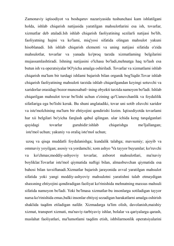  
 
Zamonaviy iqtisodiyot va boshqaruv nazariyasida tushunchasi kam ishlatilgani 
holda, ishlab chiqarish natijasida yaratilgan mahsulotlarini esa ish, tovarIar, 
xizmatIar deb ataladi.Ish ishlab chiqarish faoliyatining sezilarli natijasi bo'lib, 
faoliyatning hajmi va ko'lami, miq'yosi sifatida olingan mahsulot yakuni 
hisoblanadi. Ish ishlab chiqarish elementi va uning natijasi sifatida o'zida 
mahsulotlar, tovarlar va yanada ko'proq tarzda xizmatlaming belgilarini 
mujassamlashtiradi. Ishning natijasini o'lchasa bo'ladi,mehnatga haq to'lash esa 
butun ish va operatsiyalar bO'yicha amalga oshiriladi. TovarIar va xizmatlami ishlab 
chiqarish ma'lum bir turdagi ishIami bajarish bilan organik bog'liqdir.Tovar ishlab 
chiqarish faoliyatining mahsuloti tarzida ishlab chiqarilgandan keyingi sotuvchi va 
xaridorlar orasidagi bozor munosabatl~ining obyekti tarzida namoyon bo'ladi. Ishlab 
chiqarilgan mahsulot tovar bo'lishi uchun o'zining qo'Uanuvchanlik va foydalilik 
sifatIariga ega bo'lishi kerak. Bu shuni anglatadiki, tovar uni sotib oIuvchi xaridor 
va iste'molchining ma'lurn bir ehtiyojini qondirishi Iozim. Iqtisodiyotda tovarlami 
har xii belgilari bo'yicha farqlash qabul qilingan. ular ichida keng tarqalganlari 
quyidagi 
tovarlar 
guruhidir:ishlab 
chiqarishga 
mo'ljallangan; 
 iste'mol uchun; yakuniy va oraliq iste'mol uchun; 
 uzoq va qisqa muddatli foydalanishga; kundalik talabga; mavsumiy; ajoyib va 
ommaviy yoyilgan; asosiy va yordamchi; xom ashyo 'Va tayyor buyumlar; ko'ruvchi 
va 
ko'chmas;moddiy-ashyoviy 
tovarlar, 
axborot 
mahsulotlari, 
ma'naviy 
boyliklar.Tovarlar iste'mol qiymatida naftigi bilan, almasbuvchan qiymatida esa 
bahosi bilan tavsiftanadi.Xizmatlar bajarish jarayonida avval yaratilgan mahsulot 
sifatida yoki yangi moddiy-ashyoviy mahsulotni yaratishni talab etmaydigan 
shaxsning ehtiyojini qondiradigan faoliyat ko'rinishida mehnatning maxsus mahsuli 
sifatida namoyon bo'ladi. Yoki bo'lmasa xizmatlar-bu insonlarga sotiladigan tayyor 
narsa ko'rinishida emas,balki insonlar ehtiyoj sezadigan harakatlarni amalga oshirish 
shaklida taqdim etiladigan nafdir. Xizmadarga ta'lim olish, davolanish,maishiy 
xizmat, transport xizmati, ma'naviy-tarbiyaviy ishlar, bolalar va qariyalarga qarash, 
maslahat faoliyatlari, ma'lumotlami taqdim etish, ishbilarmonlik operatsiyalarini 
