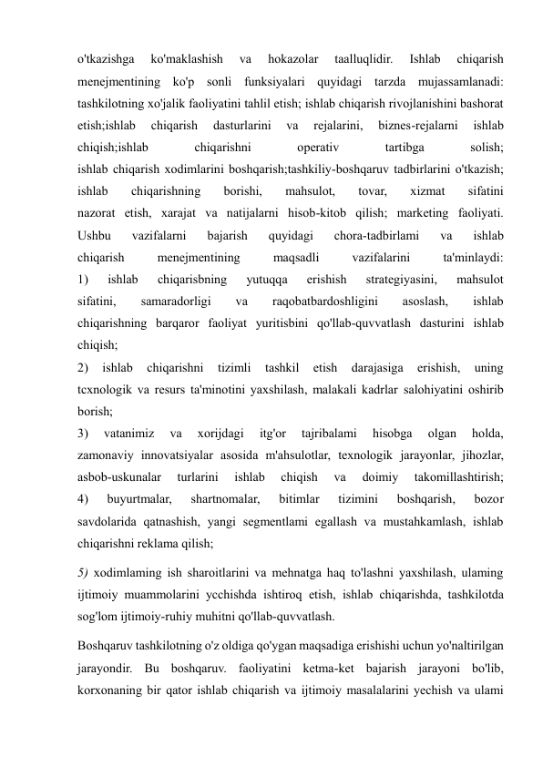  
 
o'tkazishga 
ko'maklashish 
va 
hokazolar 
taalluqlidir. 
Ishlab 
chiqarish 
menejmentining ko'p sonli funksiyalari quyidagi tarzda mujassamlanadi: 
tashkilotning xo'jalik faoliyatini tahlil etish; ishlab chiqarish rivojlanishini bashorat 
etish;ishlab 
chiqarish 
dasturlarini 
va 
rejalarini, 
biznes-rejalarni 
ishlab 
chiqish;ishlab 
chiqarishni 
operativ 
tartibga 
solish; 
ishlab chiqarish xodimlarini boshqarish;tashkiliy-boshqaruv tadbirlarini o'tkazish; 
ishlab 
chiqarishning 
borishi, 
mahsulot, 
tovar, 
xizmat 
sifatini 
nazorat etish, xarajat va natijalarni hisob-kitob qilish; marketing faoliyati. 
Ushbu 
vazifalarni 
bajarish 
quyidagi 
chora-tadbirlami 
va 
ishlab 
chiqarish 
menejmentining 
maqsadli 
vazifalarini 
ta'minlaydi: 
1) 
ishlab 
chiqarisbning 
yutuqqa 
erishish 
strategiyasini, 
mahsulot 
sifatini, 
samaradorligi 
va 
raqobatbardoshligini 
asoslash, 
ishlab 
chiqarishning barqaror faoliyat yuritisbini qo'llab-quvvatlash dasturini ishlab 
chiqish; 
2) 
ishlab 
chiqarishni 
tizimli 
tashkil 
etish 
darajasiga 
erishish, 
uning 
tcxnologik va resurs ta'minotini yaxshilash, malakali kadrlar salohiyatini oshirib 
borish; 
3) 
vatanimiz 
va 
xorijdagi 
itg'or 
tajribalami 
hisobga 
olgan 
holda, 
zamonaviy innovatsiyalar asosida m'ahsulotlar, texnologik jarayonlar, jihozlar, 
asbob-uskunalar 
turlarini 
ishlab 
chiqish 
va 
doimiy 
takomillashtirish; 
4) 
buyurtmalar, 
shartnomalar, 
bitimlar 
tizimini 
boshqarish, 
bozor 
savdolarida qatnashish, yangi segmentlami egallash va mustahkamlash, ishlab 
chiqarishni reklama qilish;  
5) xodimlaming ish sharoitlarini va mehnatga haq to'lashni yaxshilash, ulaming 
ijtimoiy muammolarini ycchishda ishtiroq etish, ishlab chiqarishda, tashkilotda 
sog'lom ijtimoiy-ruhiy muhitni qo'llab-quvvatlash. 
Boshqaruv tashkilotning o'z oldiga qo'ygan maqsadiga erishishi uchun yo'naltirilgan 
jarayondir. Bu boshqaruv. faoliyatini ketma-ket bajarish jarayoni bo'lib, 
korxonaning bir qator ishlab chiqarish va ijtimoiy masalalarini yechish va ulami 
