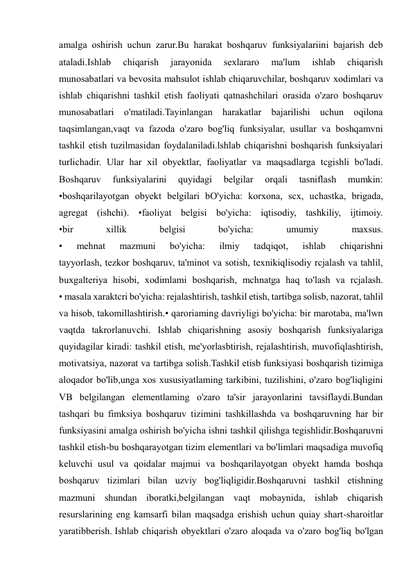  
 
amalga oshirish uchun zarur.Bu harakat boshqaruv funksiyalariini bajarish deb 
ataladi.Ishlab 
chiqarish 
jarayonida 
sexlararo 
ma'lum 
ishlab 
chiqarish 
munosabatlari va bevosita mahsulot ishlab chiqaruvchilar, boshqaruv xodimlari va 
ishlab chiqarishni tashkil etish faoliyati qatnashchilari orasida o'zaro boshqaruv 
munosabatlari o'matiladi.Tayinlangan harakatlar bajarilishi uchun oqilona 
taqsimlangan,vaqt va fazoda o'zaro bog'liq funksiyalar, usullar va boshqamvni 
tashkil etish tuzilmasidan foydalaniladi.lshlab chiqarishni boshqarish funksiyalari 
turlichadir. Ular har xil obyektlar, faoliyatlar va maqsadlarga tcgishli bo'ladi. 
Boshqaruv 
funksiyalarini 
quyidagi 
belgilar 
orqali 
tasniflash 
mumkin: 
•boshqarilayotgan obyekt belgilari bO'yicha: korxona, scx, uchastka, brigada, 
agregat (ishchi). •faoliyat belgisi bo'yicha: iqtisodiy, tashkiliy, ijtimoiy. 
•bir 
xillik 
belgisi 
bo'yicha: 
umumiy 
maxsus. 
• 
mehnat 
mazmuni 
bo'yicha: 
ilmiy 
tadqiqot, 
ishlab 
chiqarishni 
tayyorlash, tezkor boshqaruv, ta'minot va sotish, texnikiqlisodiy rcjalash va tahlil, 
buxgalteriya hisobi, xodimlami boshqarish, mchnatga haq to'lash va rcjalash. 
• masala xaraktcri bo'yicha: rejalashtirish, tashkil etish, tartibga solisb, nazorat, tahlil 
va hisob, takomillashtirish.• qaroriaming davriyligi bo'yicha: bir marotaba, ma'lwn 
vaqtda takrorlanuvchi. Ishlab chiqarishning asosiy boshqarish funksiyalariga 
quyidagilar kiradi: tashkil etish, me'yorlasbtirish, rejalashtirish, muvofiqlashtirish, 
motivatsiya, nazorat va tartibga solish.Tashkil etisb funksiyasi boshqarish tizimiga 
aloqador bo'lib,unga xos xususiyatlaming tarkibini, tuzilishini, o'zaro bog'liqligini 
VB belgilangan elementlaming o'zaro ta'sir jarayonlarini tavsiflaydi.Bundan 
tashqari bu fimksiya boshqaruv tizimini tashkillashda va boshqaruvning har bir 
funksiyasini amalga oshirish bo'yicha ishni tashkil qilishga tegishlidir.Boshqaruvni 
tashkil etish-bu boshqarayotgan tizim elementlari va bo'limlari maqsadiga muvofiq 
keluvchi usul va qoidalar majmui va boshqarilayotgan obyekt hamda boshqa 
boshqaruv tizimlari bilan uzviy bog'liqligidir.Boshqaruvni tashkil etishning 
mazmuni shundan iboratki,belgilangan vaqt mobaynida, ishlab chiqarish 
resurslarining eng kamsarfi bilan maqsadga erishish uchun quiay shart-sharoitlar 
yaratibberish. Ishlab chiqarish obyektlari o'zaro aloqada va o'zaro bog'liq bo'lgan 
