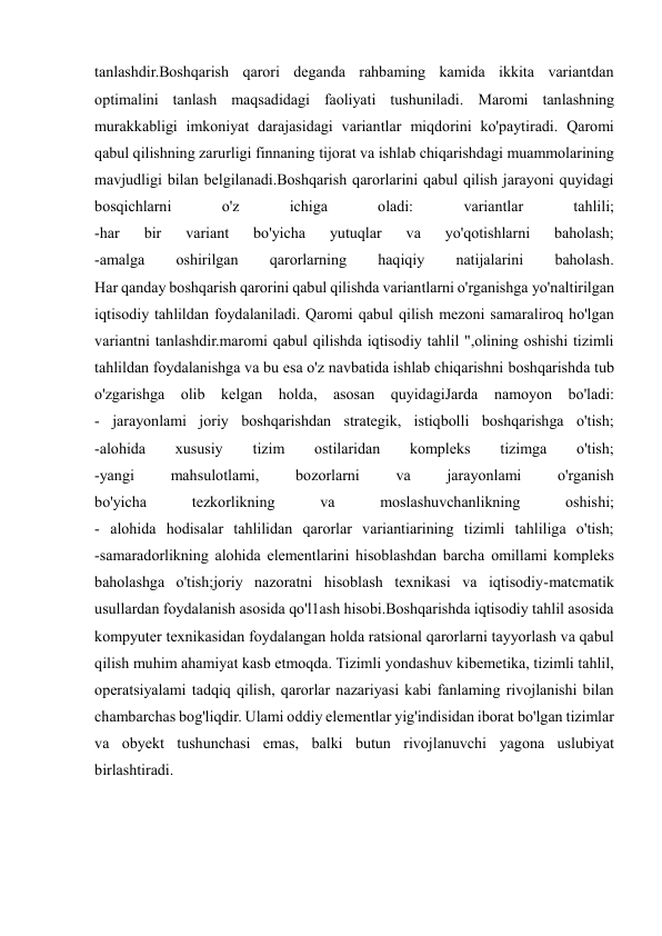  
 
tanlashdir.Boshqarish qarori deganda rahbaming kamida ikkita variantdan 
optimalini tanlash maqsadidagi faoliyati tushuniladi. Maromi tanlashning 
murakkabligi imkoniyat darajasidagi variantlar miqdorini ko'paytiradi. Qaromi 
qabul qilishning zarurligi finnaning tijorat va ishlab chiqarishdagi muammolarining 
mavjudligi bilan belgilanadi.Boshqarish qarorlarini qabul qilish jarayoni quyidagi 
bosqichlarni 
o'z 
ichiga 
oladi: 
variantlar 
tahlili; 
-har 
bir 
variant 
bo'yicha 
yutuqlar 
va 
yo'qotishlarni 
baholash; 
-amalga 
oshirilgan 
qarorlarning 
haqiqiy 
natijalarini 
baholash. 
Har qanday boshqarish qarorini qabul qilishda variantlarni o'rganishga yo'naltirilgan 
iqtisodiy tahlildan foydalaniladi. Qaromi qabul qilish mezoni samaraliroq ho'lgan 
variantni tanlashdir.maromi qabul qilishda iqtisodiy tahlil ",olining oshishi tizimli 
tahlildan foydalanishga va bu esa o'z navbatida ishlab chiqarishni boshqarishda tub 
o'zgarishga olib kelgan holda, asosan quyidagiJarda namoyon bo'ladi: 
- jarayonlami joriy boshqarishdan strategik, istiqbolli boshqarishga o'tish; 
-alohida 
xususiy 
tizim 
ostilaridan 
kompleks 
tizimga 
o'tish; 
-yangi 
mahsulotlami, 
bozorlarni 
va 
jarayonlami 
o'rganish 
bo'yicha 
tezkorlikning 
va 
moslashuvchanlikning 
oshishi; 
- alohida hodisalar tahlilidan qarorlar variantiarining tizimli tahliliga o'tish; 
-samaradorlikning alohida elementlarini hisoblashdan barcha omillami kompleks 
baholashga o'tish;joriy nazoratni hisoblash texnikasi va iqtisodiy-matcmatik 
usullardan foydalanish asosida qo'l1ash hisobi.Boshqarishda iqtisodiy tahlil asosida 
kompyuter texnikasidan foydalangan holda ratsional qarorlarni tayyorlash va qabul 
qilish muhim ahamiyat kasb etmoqda. Tizimli yondashuv kibemetika, tizimli tahlil, 
operatsiyalami tadqiq qilish, qarorlar nazariyasi kabi fanlaming rivojlanishi bilan 
chambarchas bog'liqdir. Ulami oddiy elementlar yig'indisidan iborat bo'lgan tizimlar 
va obyekt tushunchasi emas, balki butun rivojlanuvchi yagona uslubiyat 
birlashtiradi. 
 
 
