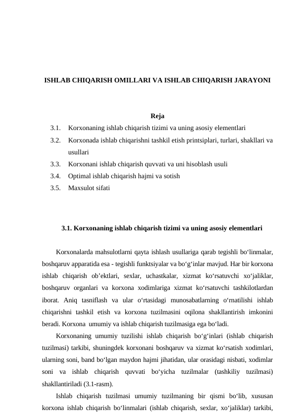 ISHLAB CHIQARISH OMILLARI VA ISHLAB CHIQARISH JARAYONI
Reja 
3.1.
Korxonaning ishlab chiqarish tizimi va uning asosiy elementlari
3.2.
Korxonada ishlab chiqarishni tashkil etish printsiplari, turlari, shakllari va
usullari
3.3.
Korxonani ishlab chiqarish quvvati va uni hisoblash usuli
3.4.
Optimal ishlab chiqarish hajmi va sotish
3.5.
Maxsulot sifati
3.1. Korxonaning ishlab chiqarish tizimi va uning asosiy elementlari
Korxonalarda mahsulotlarni qayta ishlash usullariga qarab tegishli bo‘linmalar,
boshqaruv apparatida esa - tegishli funktsiyalar va bo‘g‘inlar mavjud. Har bir korxona
ishlab  chiqarish  ob’ektlari,  sexlar,  uchastkalar,  xizmat  ko‘rsatuvchi  xo‘jaliklar,
boshqaruv organlari va korxona xodimlariga xizmat ko‘rsatuvchi  tashkilotlardan
iborat.  Aniq  tasniflash  va  ular  o‘rtasidagi  munosabatlarning  o‘rnatilishi  ishlab
chiqarishni  tashkil  etish  va  korxona  tuzilmasini  oqilona  shakllantirish  imkonini
beradi. Korxona  umumiy va ishlab chiqarish tuzilmasiga ega bo‘ladi.
Korxonaning umumiy tuzilishi ishlab chiqarish bo‘g‘inlari (ishlab chiqarish
tuzilmasi) tarkibi, shuningdek korxonani boshqaruv va xizmat ko‘rsatish xodimlari,
ularning soni, band bo‘lgan maydon hajmi jihatidan, ular orasidagi nisbati, xodimlar
soni  va  ishlab  chiqarish  quvvati  bo‘yicha  tuzilmalar  (tashkiliy  tuzilmasi)
shakllantiriladi (3.1-rasm).
Ishlab  chiqarish  tuzilmasi  umumiy  tuzilmaning  bir  qismi  bo‘lib,  xususan
korxona ishlab chiqarish bo‘linmalari (ishlab chiqarish, sexlar, xo‘jaliklar) tarkibi,
