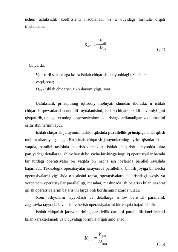 uchun  uzluksizlik  koeffitsienti  hisoblanadi  va  u  quyidagi  formula  orqali
ifodalanadi:
Кuzl=1−
V uzl
Dich
(3.4)
bu yerda:
Vuzl - turli sabablarga ko‘ra ishlab chiqarish jarayonidagi uzilishlar
vaqti, soat;
Dich  - ishlab chiqarish sikli davomiyligi, soat.
Uzluksizlik  prinsipining  iqtisodiy  mohiyati  shundan  iboratki,  u  ishlab
chiqarish quvvatlaridan unumli foydalanishni, ishlab chiqarish sikli davomiyligini
qisqartirib, undagi texnologik operatsiyalarni bajarishga sarflanadigan vaqt ulushini
orttirishni ta’minlaydi. 
Ishlab chiqarish jarayonini tashkil qilishda parallellik prinsipiga amal qilish
muhim ahamiyatga  ega. Bu ishlab chiqarish jarayonlarining ayrim qismlarini bir
vaqtda,  parallel  ravishda  bajarish  demakdir.  Ishlab  chiqarish  jarayonida  bitta
partiyadagi detallarga ishlov berish bo‘yicha bir-biriga bog‘liq operatsiyalar hamda
bir  turdagi  operatsiyalar  bir  vaqtda  bir  necha  ish  joylarida  parallel  ravishda
bajariladi. Texnologik operatsiyalar jarayonida parallellik  bir ish joyiga bir necha
operatsiyalarni yig‘ishda o‘z aksini topsa, operatsiyalarni bajarishdagi asosiy va
yordamchi operatsiyalar parallelligi, masalan, mashinada ish bajarish bilan nazorat
qilish operatsiyalarini bajarishni birga olib borilishini nazarda tutadi.
Xom  ashyolarni  tayyorlash  va  detallarga  ishlov  berishda  parallellik
zagatovka tayyorlash va ishlov berish operatsiyalarini bir vaqtda bajarilishidir.
Ishlab chiqarish jarayonlarining parallellik darajasi parallellik koeffitsienti
bilan xarakterlanadi va u quyidagi formula orqali aniqlanadi:
Кп uz=
V par
Dkich
(3.5)
