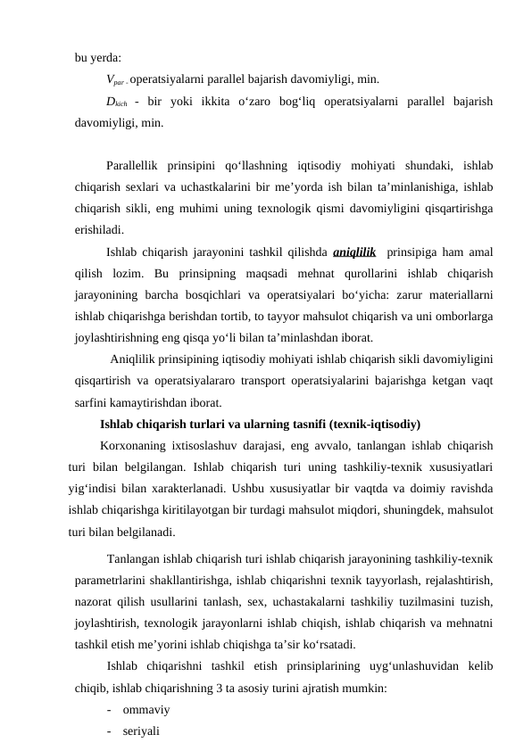 bu yerda:
Vpar - operatsiyalarni parallel bajarish davomiyligi, min.
Dkich -  bir  yoki  ikkita  o‘zaro  bog‘liq  operatsiyalarni  parallel  bajarish
davomiyligi, min.
Parallellik  prinsipini  qo‘llashning  iqtisodiy  mohiyati  shundaki,  ishlab
chiqarish sexlari va uchastkalarini bir me’yorda ish bilan ta’minlanishiga, ishlab
chiqarish sikli, eng muhimi uning texnologik qismi davomiyligini qisqartirishga
erishiladi.
Ishlab chiqarish jarayonini tashkil qilishda  aniqlilik  prinsipiga ham amal
qilish  lozim.  Bu  prinsipning  maqsadi  mehnat  qurollarini  ishlab  chiqarish
jarayonining  barcha  bosqichlari  va  operatsiyalari  bo‘yicha:  zarur  materiallarni
ishlab chiqarishga berishdan tortib, to tayyor mahsulot chiqarish va uni omborlarga
joylashtirishning eng qisqa yo‘li bilan ta’minlashdan iborat.
 Aniqlilik prinsipining iqtisodiy mohiyati ishlab chiqarish sikli davomiyligini
qisqartirish va operatsiyalararo transport operatsiyalarini bajarishga ketgan vaqt
sarfini kamaytirishdan iborat.
Ishlab chiqarish turlari va ularning tasnifi (texnik-iqtisodiy)
Korxonaning ixtisoslashuv darajasi, eng avvalo, tanlangan ishlab chiqarish
turi  bilan  belgilangan.  Ishlab  chiqarish  turi  uning  tashkiliy-texnik  xususiyatlari
yig‘indisi bilan xarakterlanadi. Ushbu xususiyatlar bir vaqtda va doimiy ravishda
ishlab chiqarishga kiritilayotgan bir turdagi mahsulot miqdori, shuningdek, mahsulot
turi bilan belgilanadi.
Tanlangan ishlab chiqarish turi ishlab chiqarish jarayonining tashkiliy-texnik
parametrlarini shakllantirishga, ishlab chiqarishni texnik tayyorlash, rejalashtirish,
nazorat qilish usullarini tanlash, sex, uchastakalarni tashkiliy tuzilmasini tuzish,
joylashtirish, texnologik jarayonlarni ishlab chiqish, ishlab chiqarish va mehnatni
tashkil etish me’yorini ishlab chiqishga ta’sir ko‘rsatadi.
Ishlab  chiqarishni  tashkil  etish  prinsiplarining  uyg‘unlashuvidan  kelib
chiqib, ishlab chiqarishning 3 ta asosiy turini ajratish mumkin:
-
ommaviy
-
seriyali

