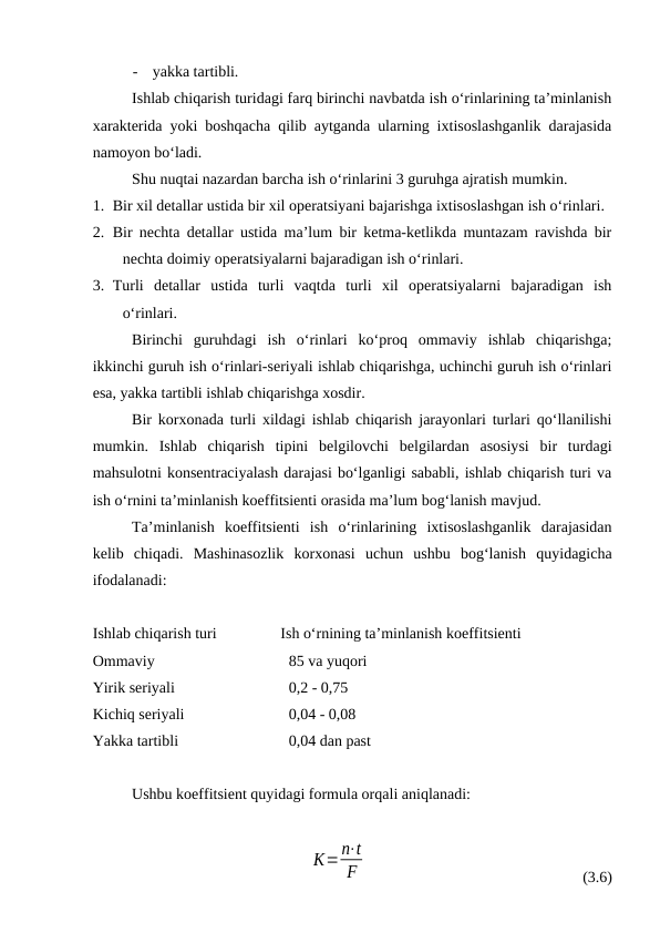 -
yakka tartibli.
Ishlab chiqarish turidagi farq birinchi navbatda ish o‘rinlarining ta’minlanish
xarakterida yoki boshqacha qilib aytganda ularning ixtisoslashganlik darajasida
namoyon bo‘ladi.
Shu nuqtai nazardan barcha ish o‘rinlarini 3 guruhga ajratish mumkin.
1. Bir xil detallar ustida bir xil operatsiyani bajarishga ixtisoslashgan ish o‘rinlari.
2. Bir nechta detallar ustida ma’lum bir ketma-ketlikda muntazam ravishda bir
nechta doimiy operatsiyalarni bajaradigan ish o‘rinlari.
3. Turli  detallar  ustida  turli  vaqtda  turli  xil  operatsiyalarni  bajaradigan  ish
o‘rinlari.
Birinchi  guruhdagi  ish  o‘rinlari  ko‘proq  ommaviy  ishlab  chiqarishga;
ikkinchi guruh ish o‘rinlari-seriyali ishlab chiqarishga, uchinchi guruh ish o‘rinlari
esa, yakka tartibli ishlab chiqarishga xosdir.
Bir korxonada turli xildagi ishlab chiqarish jarayonlari turlari qo‘llanilishi
mumkin.  Ishlab  chiqarish  tipini  belgilovchi  belgilardan  asosiysi  bir  turdagi
mahsulotni konsentraciyalash darajasi bo‘lganligi sababli, ishlab chiqarish turi va
ish o‘rnini ta’minlanish koeffitsienti orasida ma’lum bog‘lanish mavjud.
Ta’minlanish  koeffitsienti  ish  o‘rinlarining  ixtisoslashganlik  darajasidan
kelib  chiqadi.  Mashinasozlik  korxonasi  uchun  ushbu  bog‘lanish  quyidagicha
ifodalanadi:
Ishlab chiqarish turi
        Ish o‘rnining ta’minlanish koeffitsienti 
Ommaviy
85 va yuqori
Yirik seriyali
0,2 - 0,75
Kichiq seriyali
0,04 - 0,08
Yakka tartibli
0,04 dan past
Ushbu koeffitsient quyidagi formula orqali aniqlanadi:
К=n⋅t
F
(3.6)

